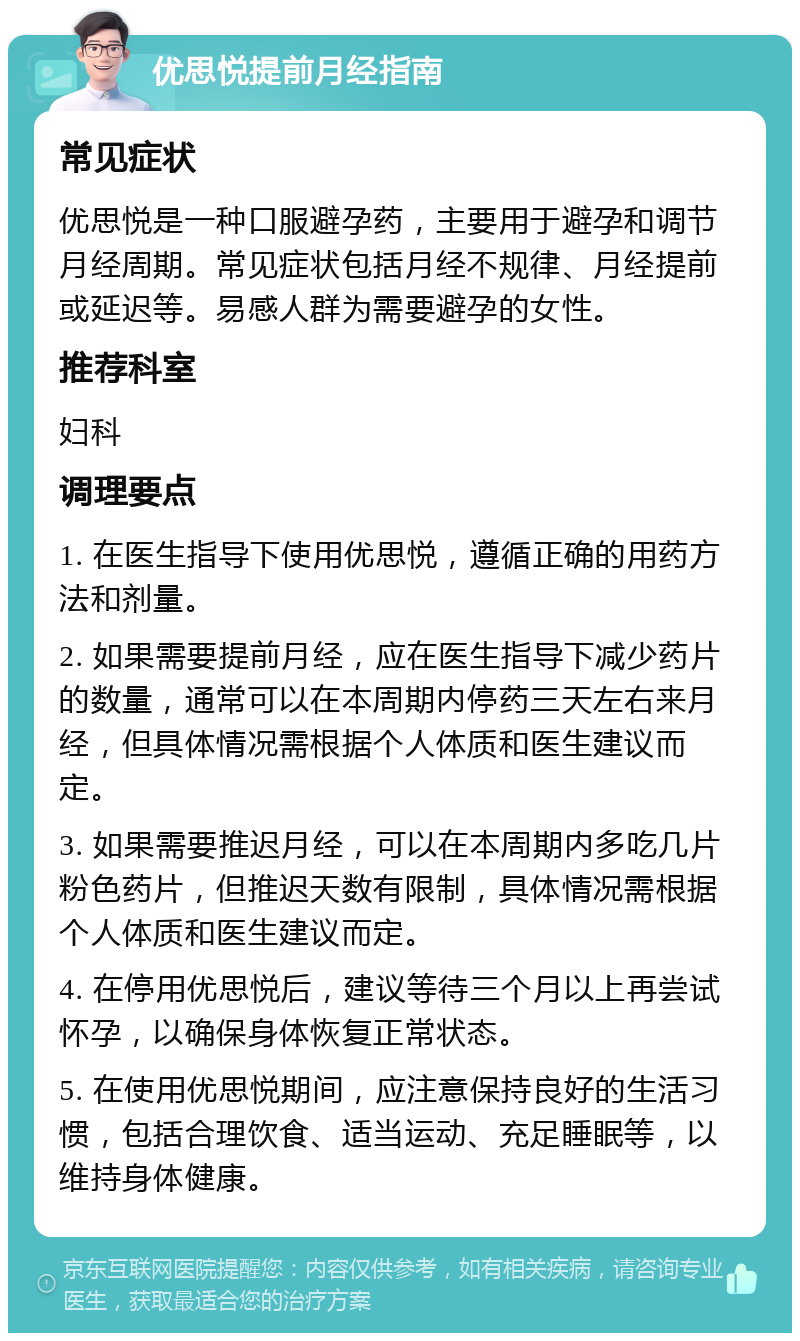 优思悦提前月经指南 常见症状 优思悦是一种口服避孕药，主要用于避孕和调节月经周期。常见症状包括月经不规律、月经提前或延迟等。易感人群为需要避孕的女性。 推荐科室 妇科 调理要点 1. 在医生指导下使用优思悦，遵循正确的用药方法和剂量。 2. 如果需要提前月经，应在医生指导下减少药片的数量，通常可以在本周期内停药三天左右来月经，但具体情况需根据个人体质和医生建议而定。 3. 如果需要推迟月经，可以在本周期内多吃几片粉色药片，但推迟天数有限制，具体情况需根据个人体质和医生建议而定。 4. 在停用优思悦后，建议等待三个月以上再尝试怀孕，以确保身体恢复正常状态。 5. 在使用优思悦期间，应注意保持良好的生活习惯，包括合理饮食、适当运动、充足睡眠等，以维持身体健康。