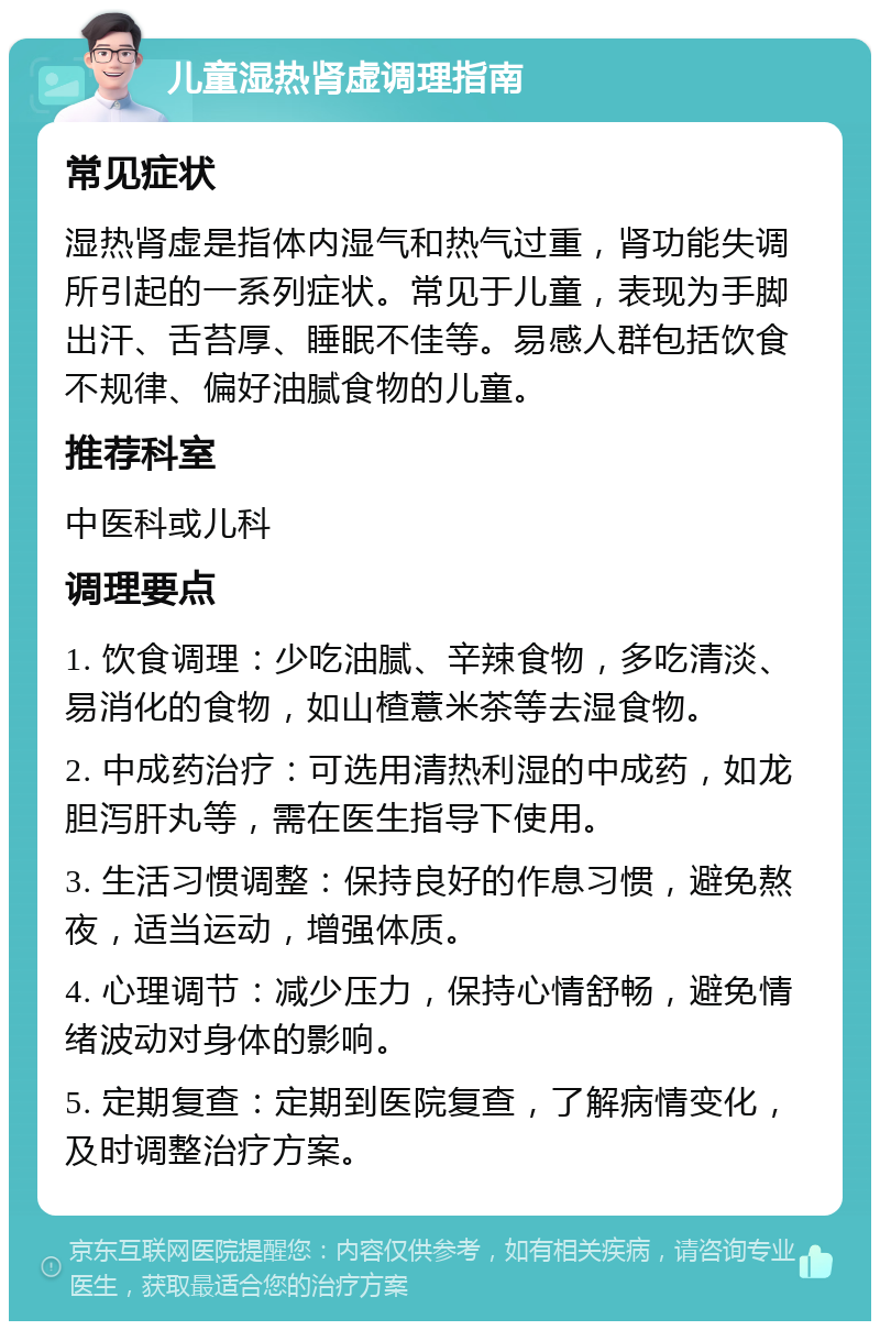 儿童湿热肾虚调理指南 常见症状 湿热肾虚是指体内湿气和热气过重，肾功能失调所引起的一系列症状。常见于儿童，表现为手脚出汗、舌苔厚、睡眠不佳等。易感人群包括饮食不规律、偏好油腻食物的儿童。 推荐科室 中医科或儿科 调理要点 1. 饮食调理：少吃油腻、辛辣食物，多吃清淡、易消化的食物，如山楂薏米茶等去湿食物。 2. 中成药治疗：可选用清热利湿的中成药，如龙胆泻肝丸等，需在医生指导下使用。 3. 生活习惯调整：保持良好的作息习惯，避免熬夜，适当运动，增强体质。 4. 心理调节：减少压力，保持心情舒畅，避免情绪波动对身体的影响。 5. 定期复查：定期到医院复查，了解病情变化，及时调整治疗方案。