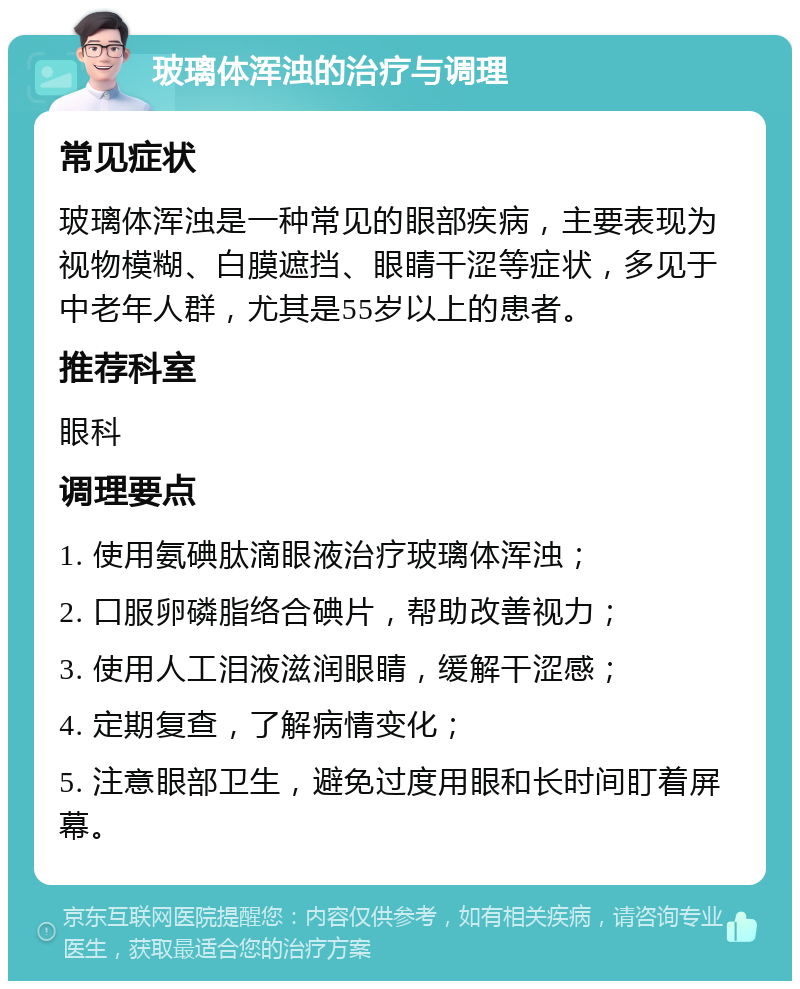 玻璃体浑浊的治疗与调理 常见症状 玻璃体浑浊是一种常见的眼部疾病，主要表现为视物模糊、白膜遮挡、眼睛干涩等症状，多见于中老年人群，尤其是55岁以上的患者。 推荐科室 眼科 调理要点 1. 使用氨碘肽滴眼液治疗玻璃体浑浊； 2. 口服卵磷脂络合碘片，帮助改善视力； 3. 使用人工泪液滋润眼睛，缓解干涩感； 4. 定期复查，了解病情变化； 5. 注意眼部卫生，避免过度用眼和长时间盯着屏幕。