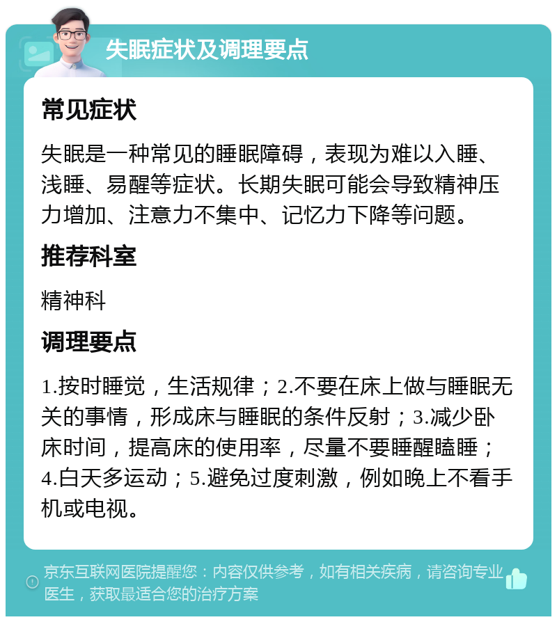 失眠症状及调理要点 常见症状 失眠是一种常见的睡眠障碍，表现为难以入睡、浅睡、易醒等症状。长期失眠可能会导致精神压力增加、注意力不集中、记忆力下降等问题。 推荐科室 精神科 调理要点 1.按时睡觉，生活规律；2.不要在床上做与睡眠无关的事情，形成床与睡眠的条件反射；3.减少卧床时间，提高床的使用率，尽量不要睡醒瞌睡；4.白天多运动；5.避免过度刺激，例如晚上不看手机或电视。