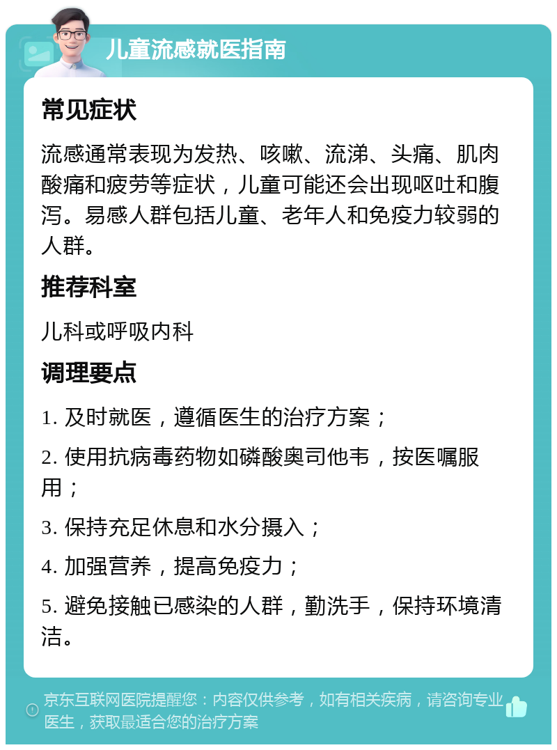 儿童流感就医指南 常见症状 流感通常表现为发热、咳嗽、流涕、头痛、肌肉酸痛和疲劳等症状，儿童可能还会出现呕吐和腹泻。易感人群包括儿童、老年人和免疫力较弱的人群。 推荐科室 儿科或呼吸内科 调理要点 1. 及时就医，遵循医生的治疗方案； 2. 使用抗病毒药物如磷酸奥司他韦，按医嘱服用； 3. 保持充足休息和水分摄入； 4. 加强营养，提高免疫力； 5. 避免接触已感染的人群，勤洗手，保持环境清洁。