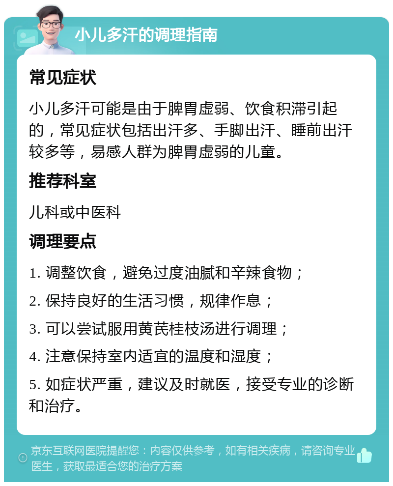 小儿多汗的调理指南 常见症状 小儿多汗可能是由于脾胃虚弱、饮食积滞引起的，常见症状包括出汗多、手脚出汗、睡前出汗较多等，易感人群为脾胃虚弱的儿童。 推荐科室 儿科或中医科 调理要点 1. 调整饮食，避免过度油腻和辛辣食物； 2. 保持良好的生活习惯，规律作息； 3. 可以尝试服用黄芪桂枝汤进行调理； 4. 注意保持室内适宜的温度和湿度； 5. 如症状严重，建议及时就医，接受专业的诊断和治疗。