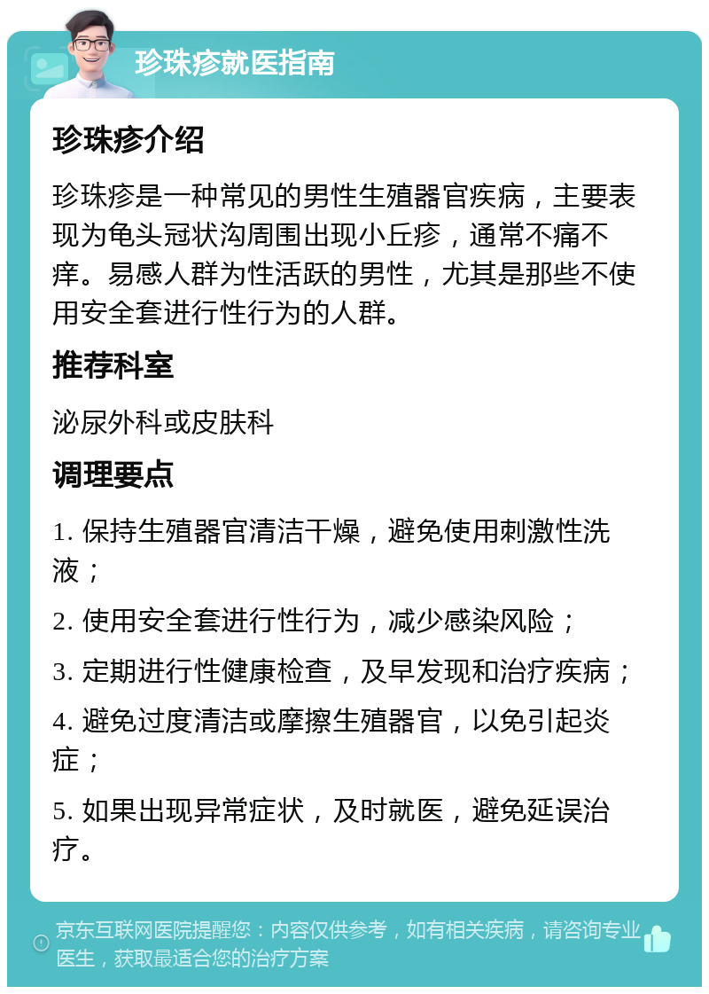 珍珠疹就医指南 珍珠疹介绍 珍珠疹是一种常见的男性生殖器官疾病，主要表现为龟头冠状沟周围出现小丘疹，通常不痛不痒。易感人群为性活跃的男性，尤其是那些不使用安全套进行性行为的人群。 推荐科室 泌尿外科或皮肤科 调理要点 1. 保持生殖器官清洁干燥，避免使用刺激性洗液； 2. 使用安全套进行性行为，减少感染风险； 3. 定期进行性健康检查，及早发现和治疗疾病； 4. 避免过度清洁或摩擦生殖器官，以免引起炎症； 5. 如果出现异常症状，及时就医，避免延误治疗。