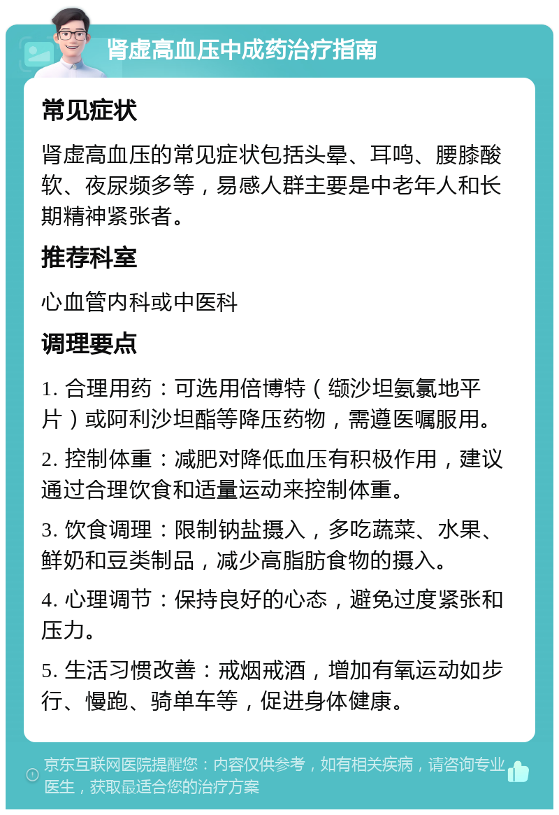 肾虚高血压中成药治疗指南 常见症状 肾虚高血压的常见症状包括头晕、耳鸣、腰膝酸软、夜尿频多等，易感人群主要是中老年人和长期精神紧张者。 推荐科室 心血管内科或中医科 调理要点 1. 合理用药：可选用倍博特（缬沙坦氨氯地平片）或阿利沙坦酯等降压药物，需遵医嘱服用。 2. 控制体重：减肥对降低血压有积极作用，建议通过合理饮食和适量运动来控制体重。 3. 饮食调理：限制钠盐摄入，多吃蔬菜、水果、鲜奶和豆类制品，减少高脂肪食物的摄入。 4. 心理调节：保持良好的心态，避免过度紧张和压力。 5. 生活习惯改善：戒烟戒酒，增加有氧运动如步行、慢跑、骑单车等，促进身体健康。