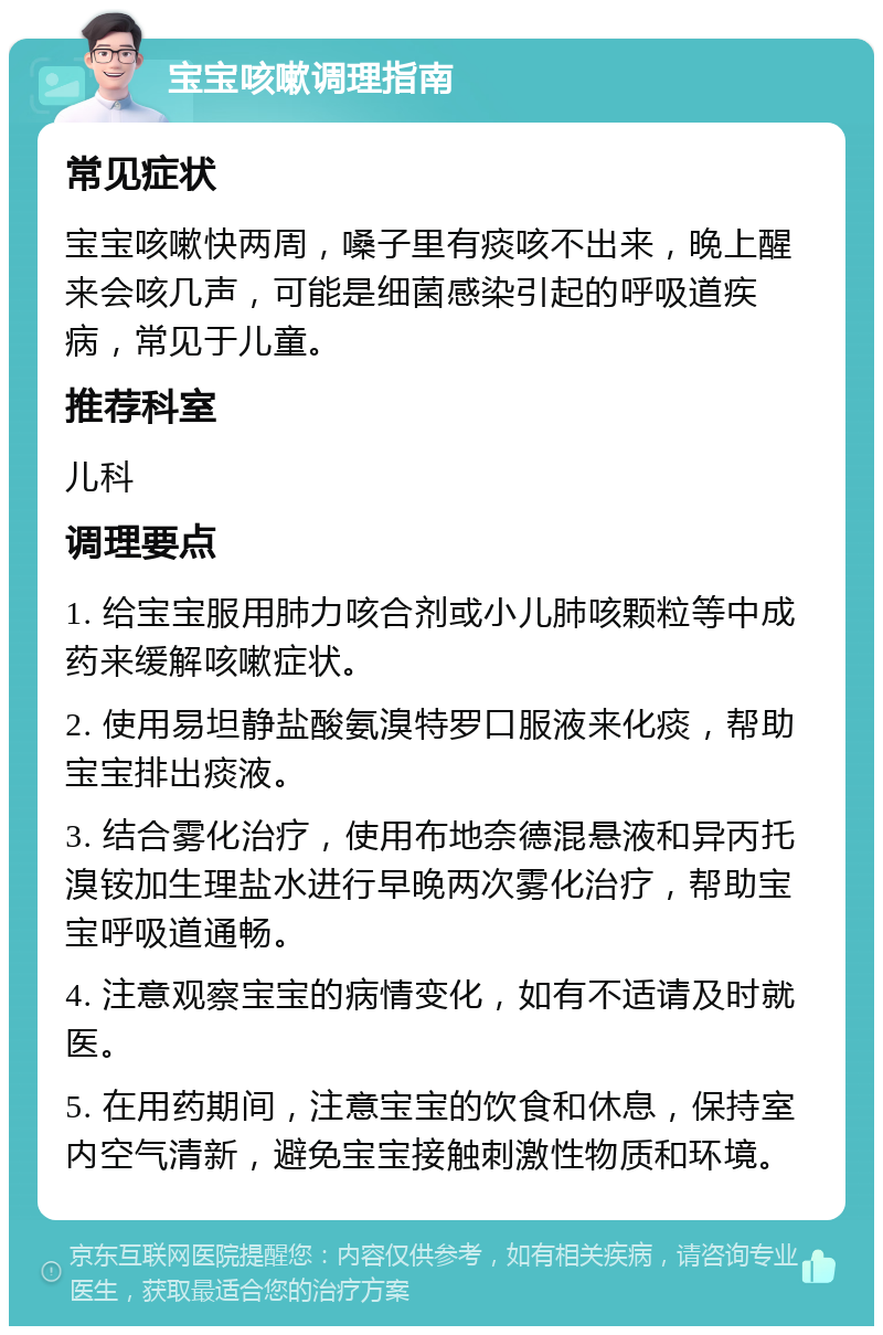 宝宝咳嗽调理指南 常见症状 宝宝咳嗽快两周，嗓子里有痰咳不出来，晚上醒来会咳几声，可能是细菌感染引起的呼吸道疾病，常见于儿童。 推荐科室 儿科 调理要点 1. 给宝宝服用肺力咳合剂或小儿肺咳颗粒等中成药来缓解咳嗽症状。 2. 使用易坦静盐酸氨溴特罗口服液来化痰，帮助宝宝排出痰液。 3. 结合雾化治疗，使用布地奈德混悬液和异丙托溴铵加生理盐水进行早晚两次雾化治疗，帮助宝宝呼吸道通畅。 4. 注意观察宝宝的病情变化，如有不适请及时就医。 5. 在用药期间，注意宝宝的饮食和休息，保持室内空气清新，避免宝宝接触刺激性物质和环境。