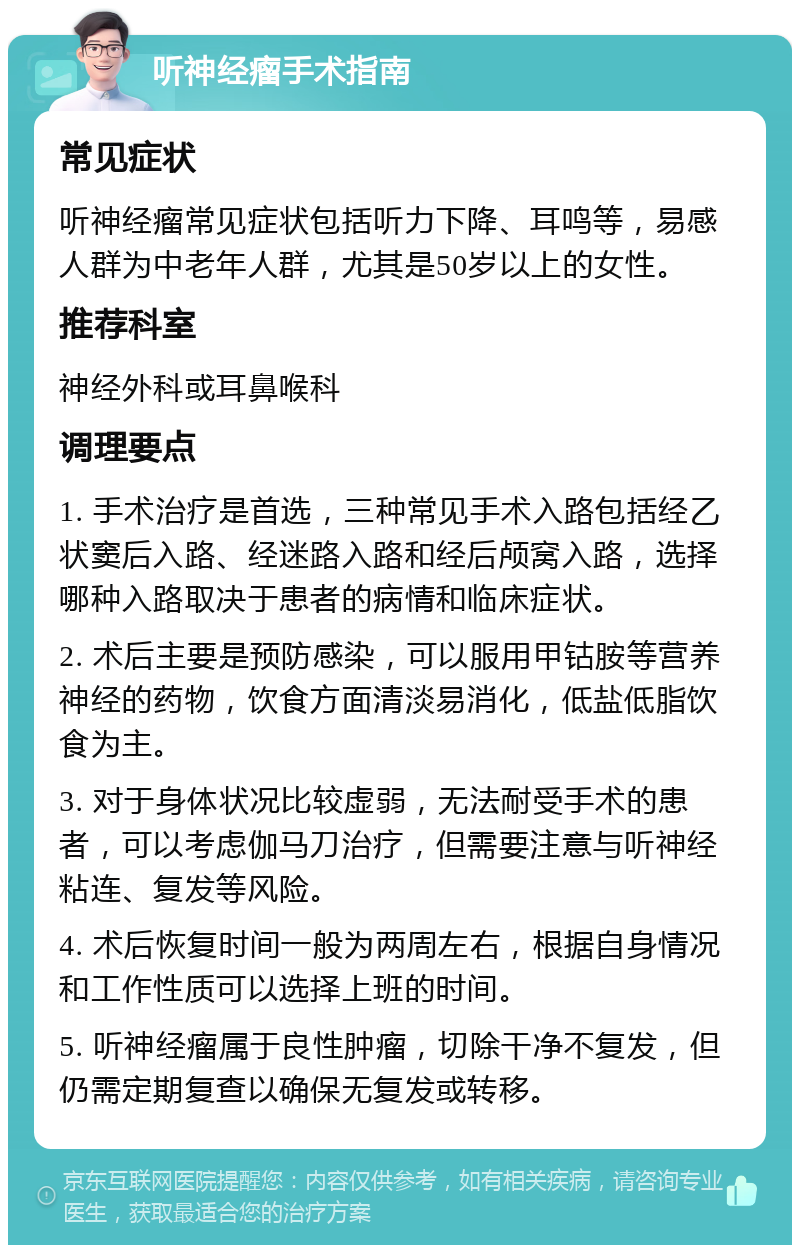 听神经瘤手术指南 常见症状 听神经瘤常见症状包括听力下降、耳鸣等，易感人群为中老年人群，尤其是50岁以上的女性。 推荐科室 神经外科或耳鼻喉科 调理要点 1. 手术治疗是首选，三种常见手术入路包括经乙状窦后入路、经迷路入路和经后颅窝入路，选择哪种入路取决于患者的病情和临床症状。 2. 术后主要是预防感染，可以服用甲钴胺等营养神经的药物，饮食方面清淡易消化，低盐低脂饮食为主。 3. 对于身体状况比较虚弱，无法耐受手术的患者，可以考虑伽马刀治疗，但需要注意与听神经粘连、复发等风险。 4. 术后恢复时间一般为两周左右，根据自身情况和工作性质可以选择上班的时间。 5. 听神经瘤属于良性肿瘤，切除干净不复发，但仍需定期复查以确保无复发或转移。