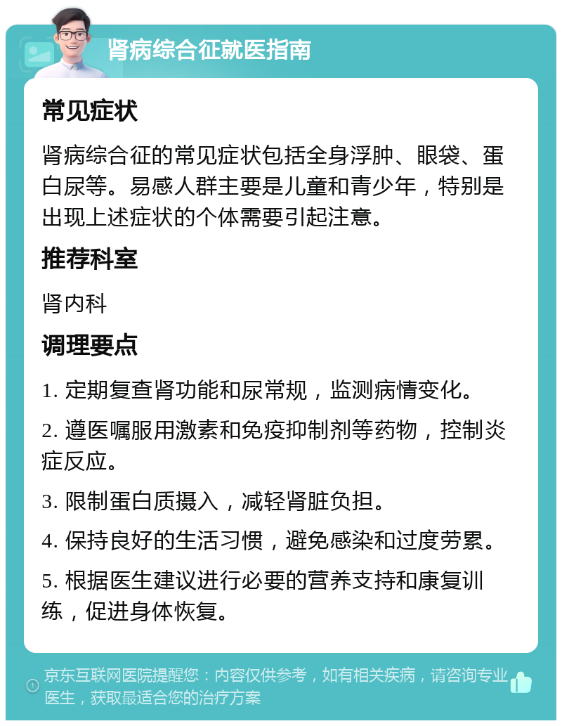 肾病综合征就医指南 常见症状 肾病综合征的常见症状包括全身浮肿、眼袋、蛋白尿等。易感人群主要是儿童和青少年，特别是出现上述症状的个体需要引起注意。 推荐科室 肾内科 调理要点 1. 定期复查肾功能和尿常规，监测病情变化。 2. 遵医嘱服用激素和免疫抑制剂等药物，控制炎症反应。 3. 限制蛋白质摄入，减轻肾脏负担。 4. 保持良好的生活习惯，避免感染和过度劳累。 5. 根据医生建议进行必要的营养支持和康复训练，促进身体恢复。