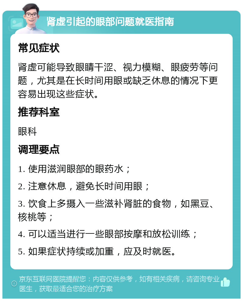 肾虚引起的眼部问题就医指南 常见症状 肾虚可能导致眼睛干涩、视力模糊、眼疲劳等问题，尤其是在长时间用眼或缺乏休息的情况下更容易出现这些症状。 推荐科室 眼科 调理要点 1. 使用滋润眼部的眼药水； 2. 注意休息，避免长时间用眼； 3. 饮食上多摄入一些滋补肾脏的食物，如黑豆、核桃等； 4. 可以适当进行一些眼部按摩和放松训练； 5. 如果症状持续或加重，应及时就医。