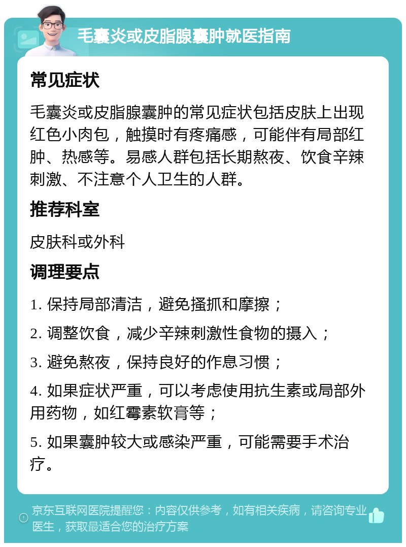 毛囊炎或皮脂腺囊肿就医指南 常见症状 毛囊炎或皮脂腺囊肿的常见症状包括皮肤上出现红色小肉包，触摸时有疼痛感，可能伴有局部红肿、热感等。易感人群包括长期熬夜、饮食辛辣刺激、不注意个人卫生的人群。 推荐科室 皮肤科或外科 调理要点 1. 保持局部清洁，避免搔抓和摩擦； 2. 调整饮食，减少辛辣刺激性食物的摄入； 3. 避免熬夜，保持良好的作息习惯； 4. 如果症状严重，可以考虑使用抗生素或局部外用药物，如红霉素软膏等； 5. 如果囊肿较大或感染严重，可能需要手术治疗。