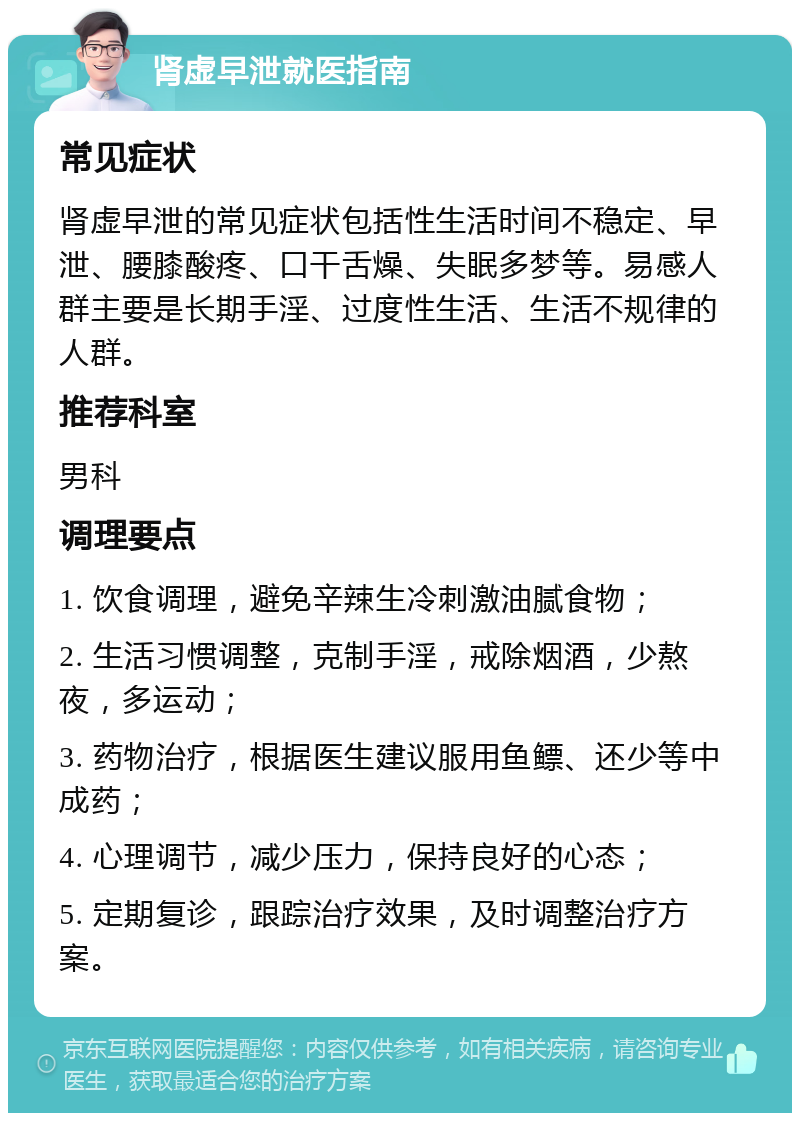 肾虚早泄就医指南 常见症状 肾虚早泄的常见症状包括性生活时间不稳定、早泄、腰膝酸疼、口干舌燥、失眠多梦等。易感人群主要是长期手淫、过度性生活、生活不规律的人群。 推荐科室 男科 调理要点 1. 饮食调理，避免辛辣生冷刺激油腻食物； 2. 生活习惯调整，克制手淫，戒除烟酒，少熬夜，多运动； 3. 药物治疗，根据医生建议服用鱼鳔、还少等中成药； 4. 心理调节，减少压力，保持良好的心态； 5. 定期复诊，跟踪治疗效果，及时调整治疗方案。