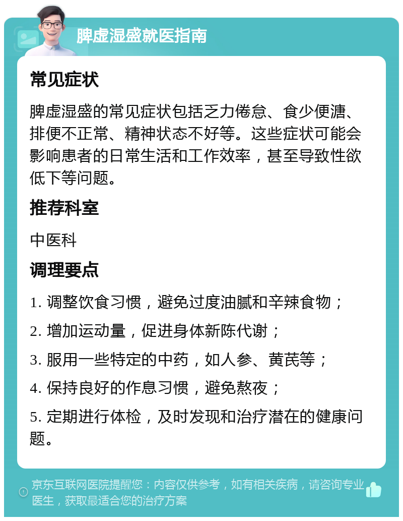 脾虚湿盛就医指南 常见症状 脾虚湿盛的常见症状包括乏力倦怠、食少便溏、排便不正常、精神状态不好等。这些症状可能会影响患者的日常生活和工作效率，甚至导致性欲低下等问题。 推荐科室 中医科 调理要点 1. 调整饮食习惯，避免过度油腻和辛辣食物； 2. 增加运动量，促进身体新陈代谢； 3. 服用一些特定的中药，如人参、黄芪等； 4. 保持良好的作息习惯，避免熬夜； 5. 定期进行体检，及时发现和治疗潜在的健康问题。