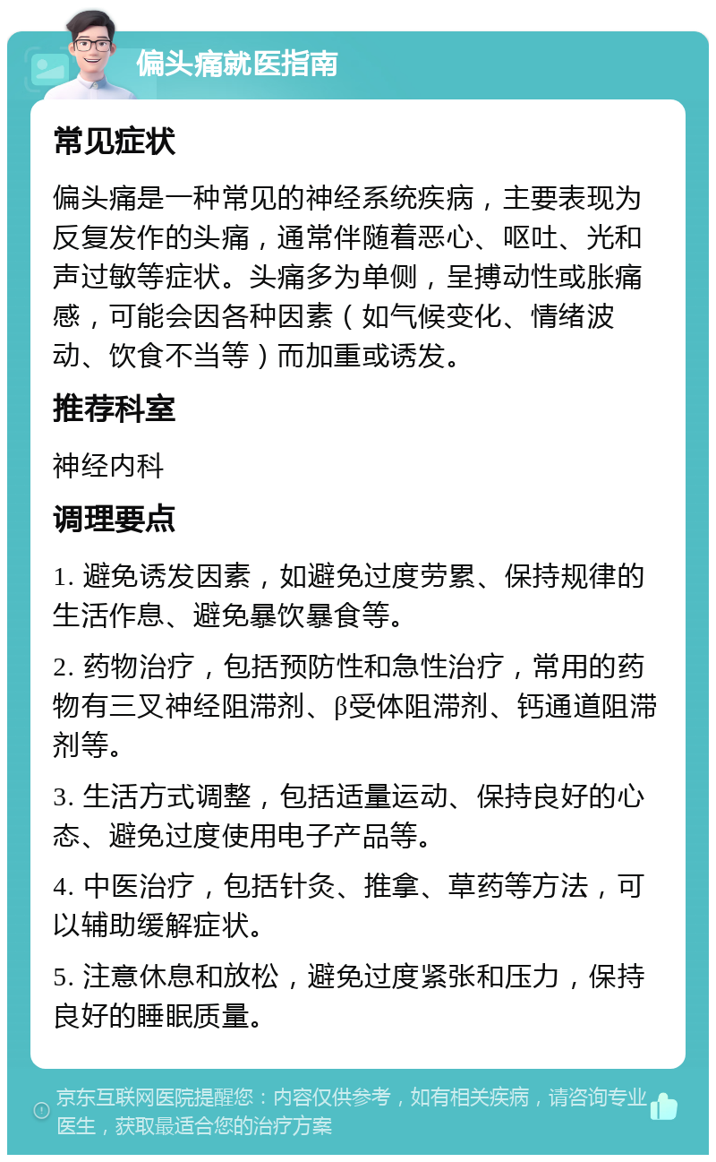 偏头痛就医指南 常见症状 偏头痛是一种常见的神经系统疾病，主要表现为反复发作的头痛，通常伴随着恶心、呕吐、光和声过敏等症状。头痛多为单侧，呈搏动性或胀痛感，可能会因各种因素（如气候变化、情绪波动、饮食不当等）而加重或诱发。 推荐科室 神经内科 调理要点 1. 避免诱发因素，如避免过度劳累、保持规律的生活作息、避免暴饮暴食等。 2. 药物治疗，包括预防性和急性治疗，常用的药物有三叉神经阻滞剂、β受体阻滞剂、钙通道阻滞剂等。 3. 生活方式调整，包括适量运动、保持良好的心态、避免过度使用电子产品等。 4. 中医治疗，包括针灸、推拿、草药等方法，可以辅助缓解症状。 5. 注意休息和放松，避免过度紧张和压力，保持良好的睡眠质量。