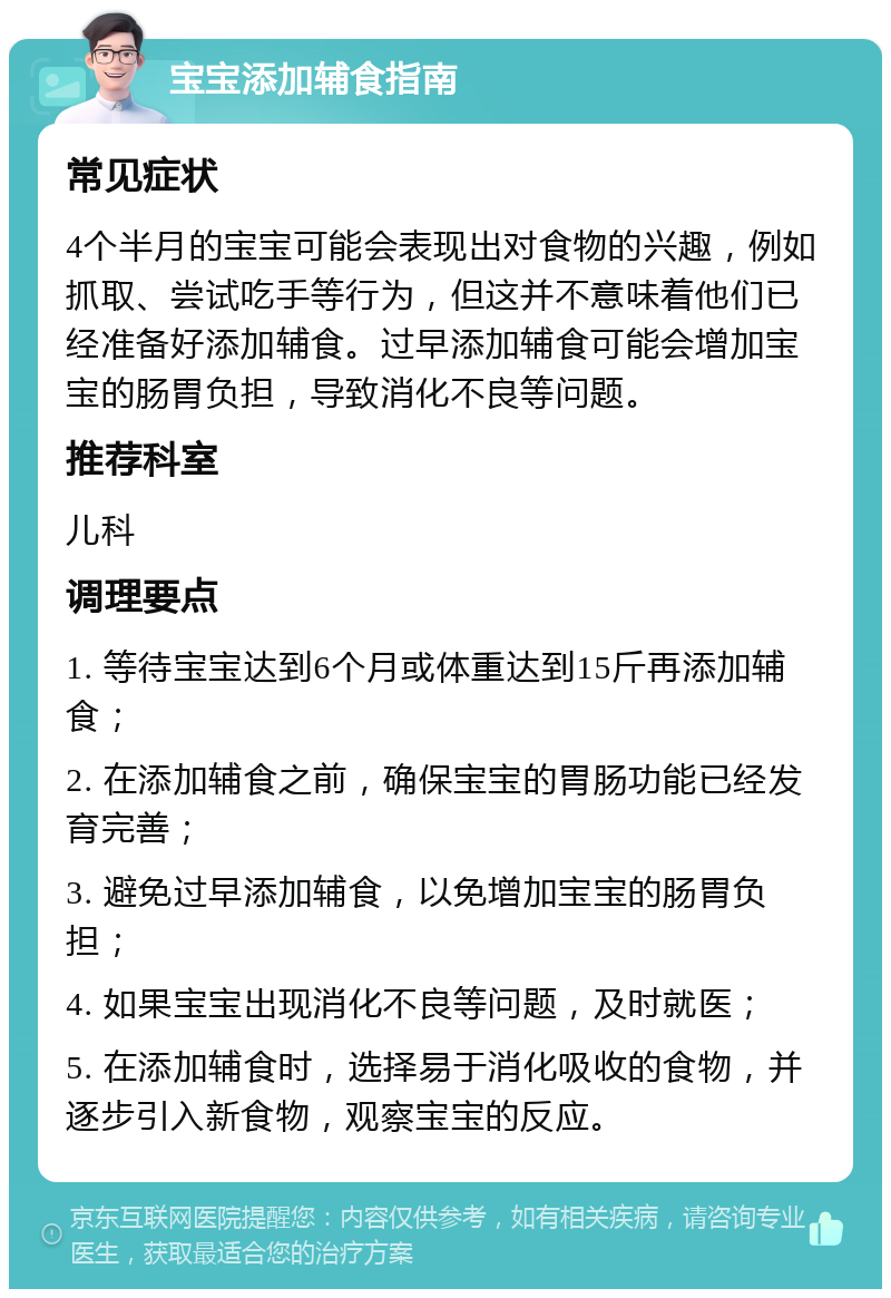 宝宝添加辅食指南 常见症状 4个半月的宝宝可能会表现出对食物的兴趣，例如抓取、尝试吃手等行为，但这并不意味着他们已经准备好添加辅食。过早添加辅食可能会增加宝宝的肠胃负担，导致消化不良等问题。 推荐科室 儿科 调理要点 1. 等待宝宝达到6个月或体重达到15斤再添加辅食； 2. 在添加辅食之前，确保宝宝的胃肠功能已经发育完善； 3. 避免过早添加辅食，以免增加宝宝的肠胃负担； 4. 如果宝宝出现消化不良等问题，及时就医； 5. 在添加辅食时，选择易于消化吸收的食物，并逐步引入新食物，观察宝宝的反应。