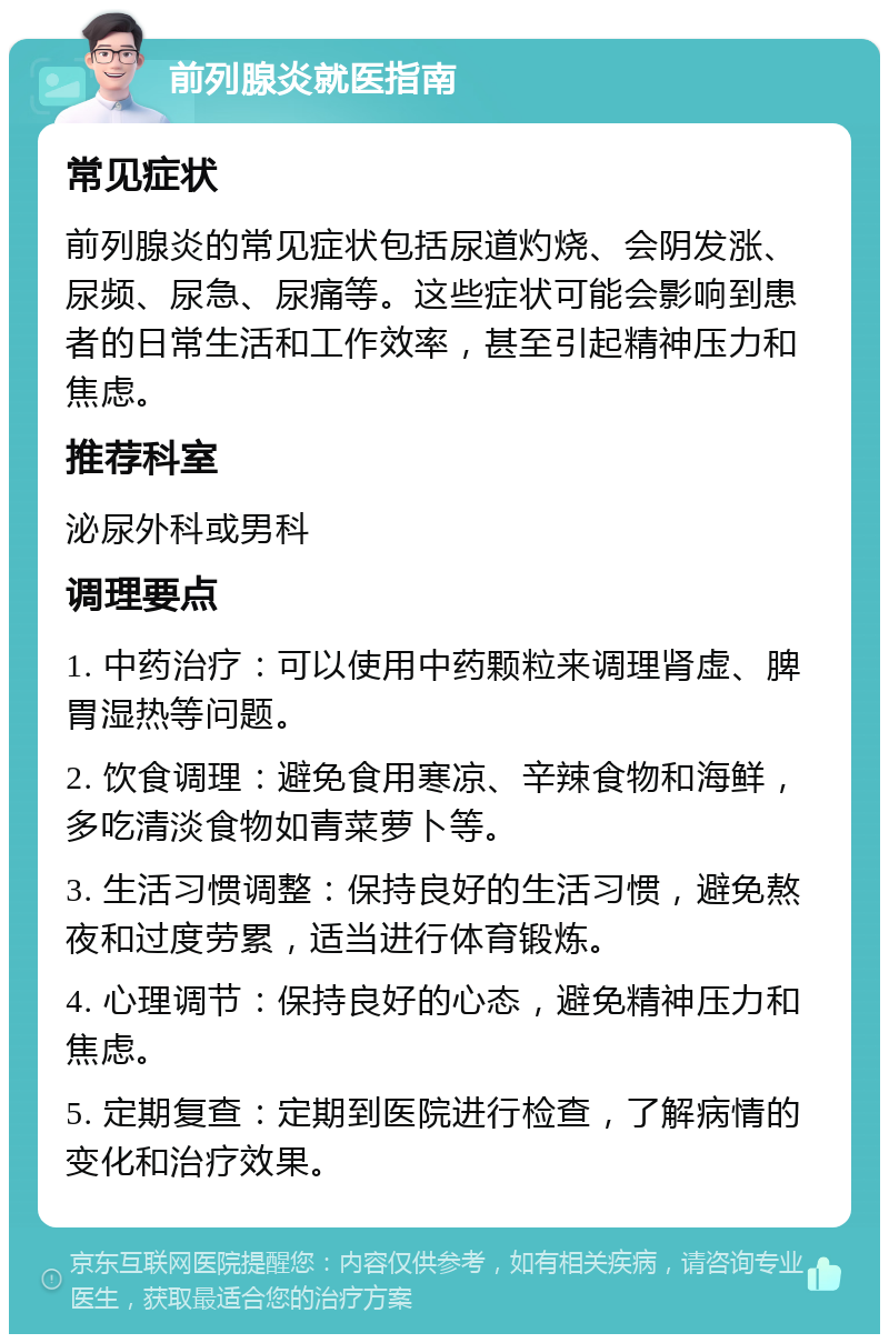 前列腺炎就医指南 常见症状 前列腺炎的常见症状包括尿道灼烧、会阴发涨、尿频、尿急、尿痛等。这些症状可能会影响到患者的日常生活和工作效率，甚至引起精神压力和焦虑。 推荐科室 泌尿外科或男科 调理要点 1. 中药治疗：可以使用中药颗粒来调理肾虚、脾胃湿热等问题。 2. 饮食调理：避免食用寒凉、辛辣食物和海鲜，多吃清淡食物如青菜萝卜等。 3. 生活习惯调整：保持良好的生活习惯，避免熬夜和过度劳累，适当进行体育锻炼。 4. 心理调节：保持良好的心态，避免精神压力和焦虑。 5. 定期复查：定期到医院进行检查，了解病情的变化和治疗效果。