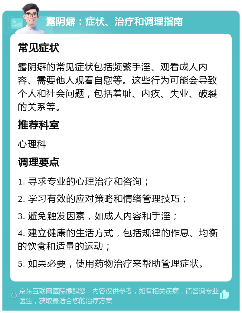 露阴癖：症状、治疗和调理指南 常见症状 露阴癖的常见症状包括频繁手淫、观看成人内容、需要他人观看自慰等。这些行为可能会导致个人和社会问题，包括羞耻、内疚、失业、破裂的关系等。 推荐科室 心理科 调理要点 1. 寻求专业的心理治疗和咨询； 2. 学习有效的应对策略和情绪管理技巧； 3. 避免触发因素，如成人内容和手淫； 4. 建立健康的生活方式，包括规律的作息、均衡的饮食和适量的运动； 5. 如果必要，使用药物治疗来帮助管理症状。