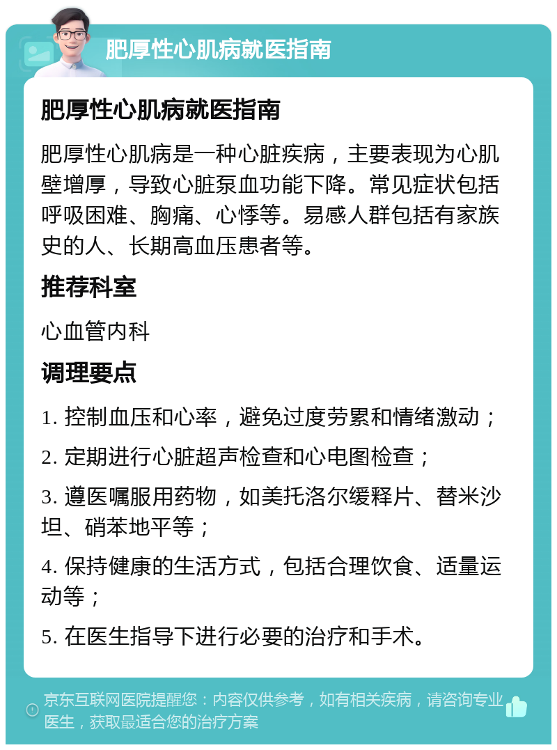 肥厚性心肌病就医指南 肥厚性心肌病就医指南 肥厚性心肌病是一种心脏疾病，主要表现为心肌壁增厚，导致心脏泵血功能下降。常见症状包括呼吸困难、胸痛、心悸等。易感人群包括有家族史的人、长期高血压患者等。 推荐科室 心血管内科 调理要点 1. 控制血压和心率，避免过度劳累和情绪激动； 2. 定期进行心脏超声检查和心电图检查； 3. 遵医嘱服用药物，如美托洛尔缓释片、替米沙坦、硝苯地平等； 4. 保持健康的生活方式，包括合理饮食、适量运动等； 5. 在医生指导下进行必要的治疗和手术。