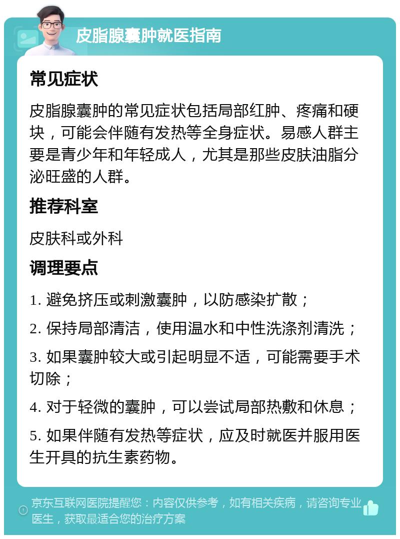 皮脂腺囊肿就医指南 常见症状 皮脂腺囊肿的常见症状包括局部红肿、疼痛和硬块，可能会伴随有发热等全身症状。易感人群主要是青少年和年轻成人，尤其是那些皮肤油脂分泌旺盛的人群。 推荐科室 皮肤科或外科 调理要点 1. 避免挤压或刺激囊肿，以防感染扩散； 2. 保持局部清洁，使用温水和中性洗涤剂清洗； 3. 如果囊肿较大或引起明显不适，可能需要手术切除； 4. 对于轻微的囊肿，可以尝试局部热敷和休息； 5. 如果伴随有发热等症状，应及时就医并服用医生开具的抗生素药物。