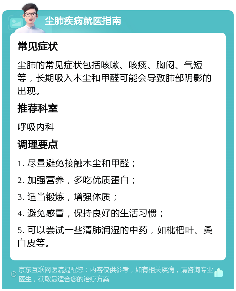 尘肺疾病就医指南 常见症状 尘肺的常见症状包括咳嗽、咳痰、胸闷、气短等，长期吸入木尘和甲醛可能会导致肺部阴影的出现。 推荐科室 呼吸内科 调理要点 1. 尽量避免接触木尘和甲醛； 2. 加强营养，多吃优质蛋白； 3. 适当锻炼，增强体质； 4. 避免感冒，保持良好的生活习惯； 5. 可以尝试一些清肺润湿的中药，如枇杷叶、桑白皮等。