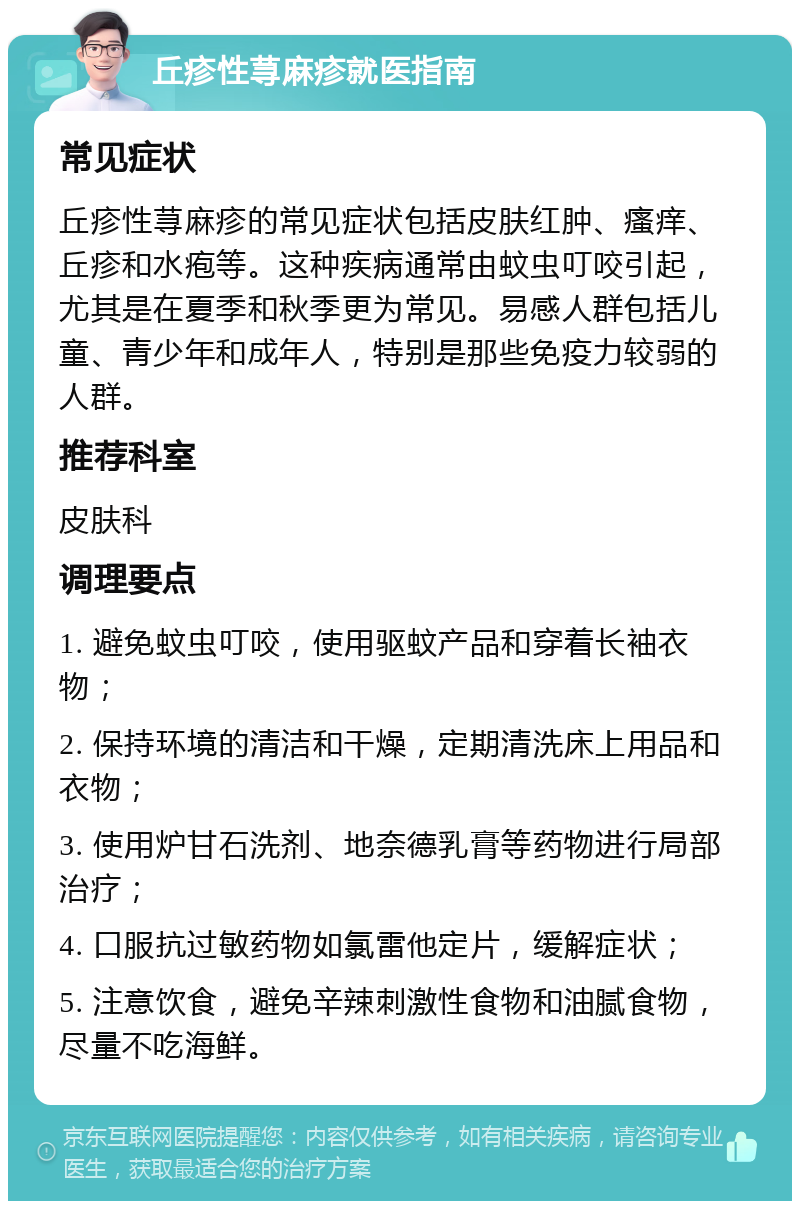 丘疹性荨麻疹就医指南 常见症状 丘疹性荨麻疹的常见症状包括皮肤红肿、瘙痒、丘疹和水疱等。这种疾病通常由蚊虫叮咬引起，尤其是在夏季和秋季更为常见。易感人群包括儿童、青少年和成年人，特别是那些免疫力较弱的人群。 推荐科室 皮肤科 调理要点 1. 避免蚊虫叮咬，使用驱蚊产品和穿着长袖衣物； 2. 保持环境的清洁和干燥，定期清洗床上用品和衣物； 3. 使用炉甘石洗剂、地奈德乳膏等药物进行局部治疗； 4. 口服抗过敏药物如氯雷他定片，缓解症状； 5. 注意饮食，避免辛辣刺激性食物和油腻食物，尽量不吃海鲜。