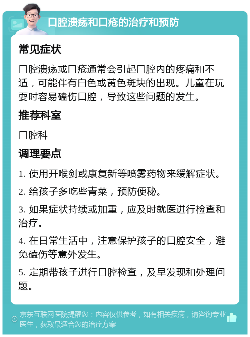 口腔溃疡和口疮的治疗和预防 常见症状 口腔溃疡或口疮通常会引起口腔内的疼痛和不适，可能伴有白色或黄色斑块的出现。儿童在玩耍时容易磕伤口腔，导致这些问题的发生。 推荐科室 口腔科 调理要点 1. 使用开喉剑或康复新等喷雾药物来缓解症状。 2. 给孩子多吃些青菜，预防便秘。 3. 如果症状持续或加重，应及时就医进行检查和治疗。 4. 在日常生活中，注意保护孩子的口腔安全，避免磕伤等意外发生。 5. 定期带孩子进行口腔检查，及早发现和处理问题。