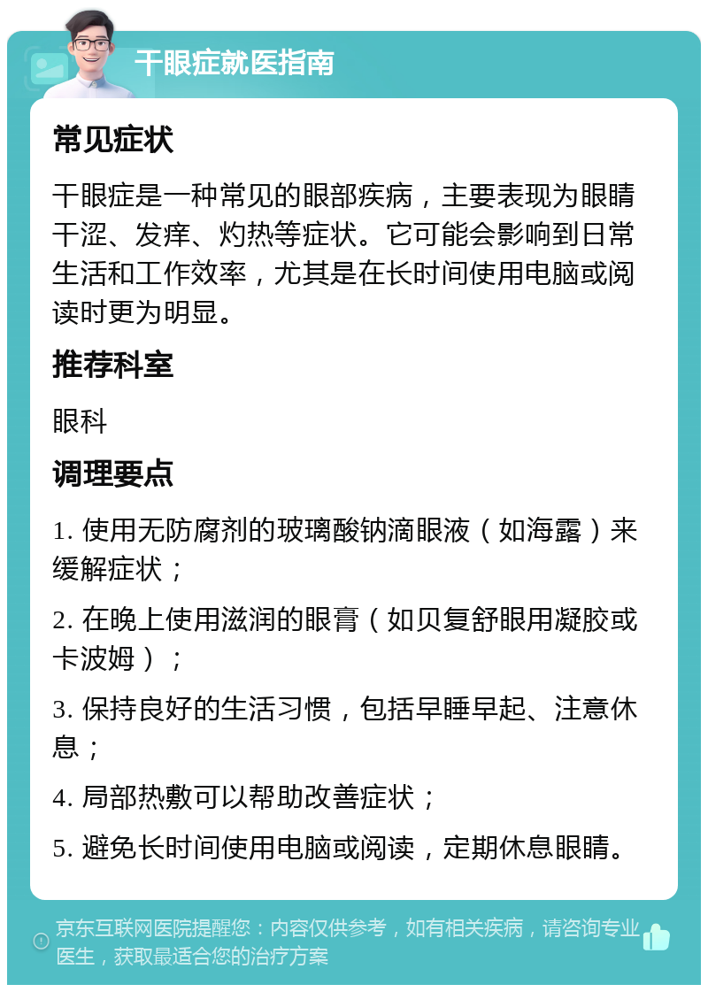 干眼症就医指南 常见症状 干眼症是一种常见的眼部疾病，主要表现为眼睛干涩、发痒、灼热等症状。它可能会影响到日常生活和工作效率，尤其是在长时间使用电脑或阅读时更为明显。 推荐科室 眼科 调理要点 1. 使用无防腐剂的玻璃酸钠滴眼液（如海露）来缓解症状； 2. 在晚上使用滋润的眼膏（如贝复舒眼用凝胶或卡波姆）； 3. 保持良好的生活习惯，包括早睡早起、注意休息； 4. 局部热敷可以帮助改善症状； 5. 避免长时间使用电脑或阅读，定期休息眼睛。