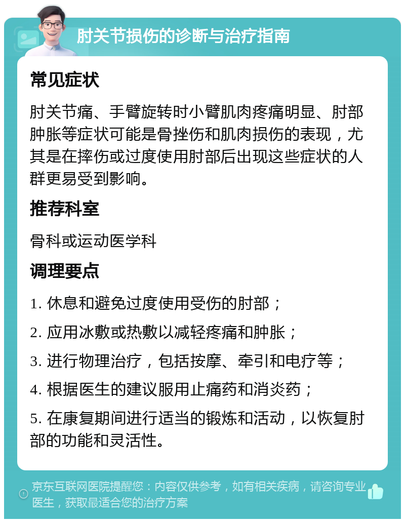 肘关节损伤的诊断与治疗指南 常见症状 肘关节痛、手臂旋转时小臂肌肉疼痛明显、肘部肿胀等症状可能是骨挫伤和肌肉损伤的表现，尤其是在摔伤或过度使用肘部后出现这些症状的人群更易受到影响。 推荐科室 骨科或运动医学科 调理要点 1. 休息和避免过度使用受伤的肘部； 2. 应用冰敷或热敷以减轻疼痛和肿胀； 3. 进行物理治疗，包括按摩、牵引和电疗等； 4. 根据医生的建议服用止痛药和消炎药； 5. 在康复期间进行适当的锻炼和活动，以恢复肘部的功能和灵活性。