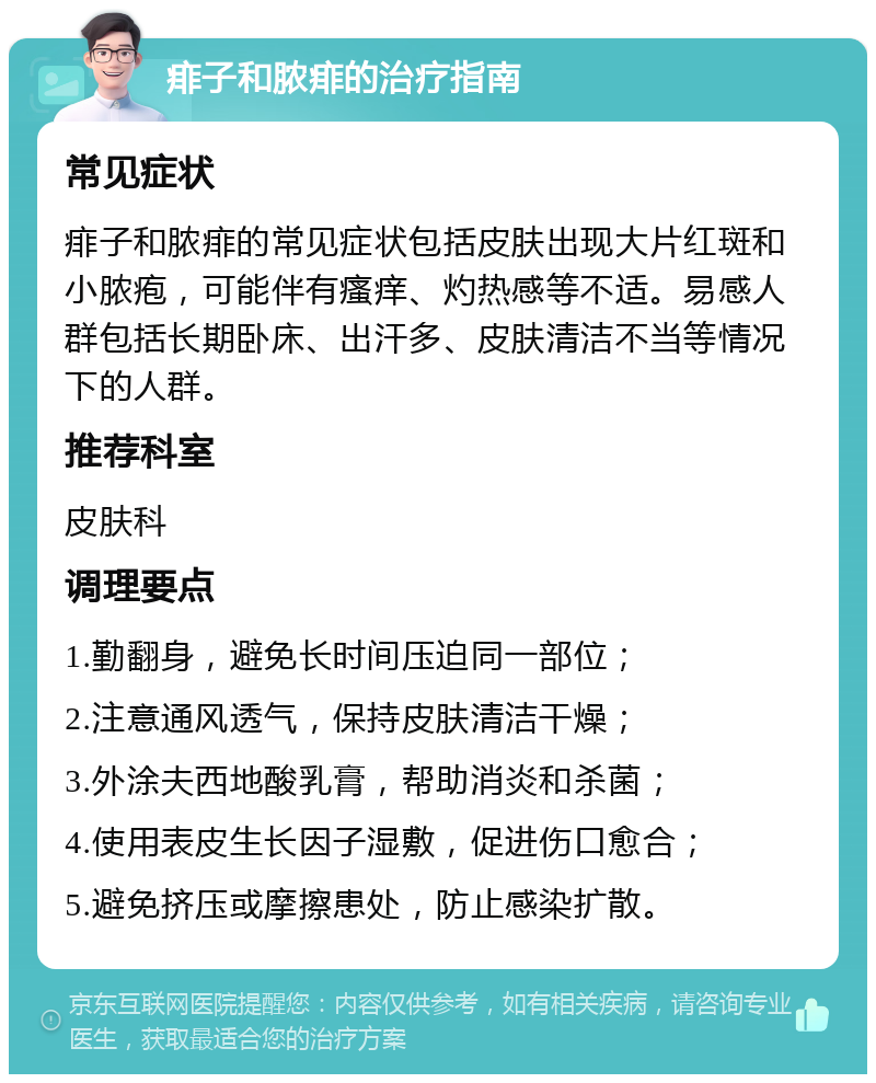 痱子和脓痱的治疗指南 常见症状 痱子和脓痱的常见症状包括皮肤出现大片红斑和小脓疱，可能伴有瘙痒、灼热感等不适。易感人群包括长期卧床、出汗多、皮肤清洁不当等情况下的人群。 推荐科室 皮肤科 调理要点 1.勤翻身，避免长时间压迫同一部位； 2.注意通风透气，保持皮肤清洁干燥； 3.外涂夫西地酸乳膏，帮助消炎和杀菌； 4.使用表皮生长因子湿敷，促进伤口愈合； 5.避免挤压或摩擦患处，防止感染扩散。