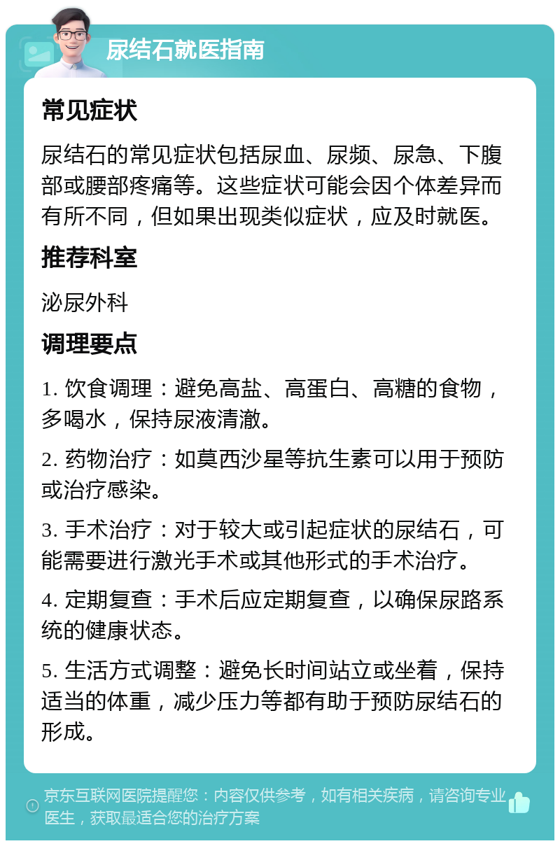 尿结石就医指南 常见症状 尿结石的常见症状包括尿血、尿频、尿急、下腹部或腰部疼痛等。这些症状可能会因个体差异而有所不同，但如果出现类似症状，应及时就医。 推荐科室 泌尿外科 调理要点 1. 饮食调理：避免高盐、高蛋白、高糖的食物，多喝水，保持尿液清澈。 2. 药物治疗：如莫西沙星等抗生素可以用于预防或治疗感染。 3. 手术治疗：对于较大或引起症状的尿结石，可能需要进行激光手术或其他形式的手术治疗。 4. 定期复查：手术后应定期复查，以确保尿路系统的健康状态。 5. 生活方式调整：避免长时间站立或坐着，保持适当的体重，减少压力等都有助于预防尿结石的形成。