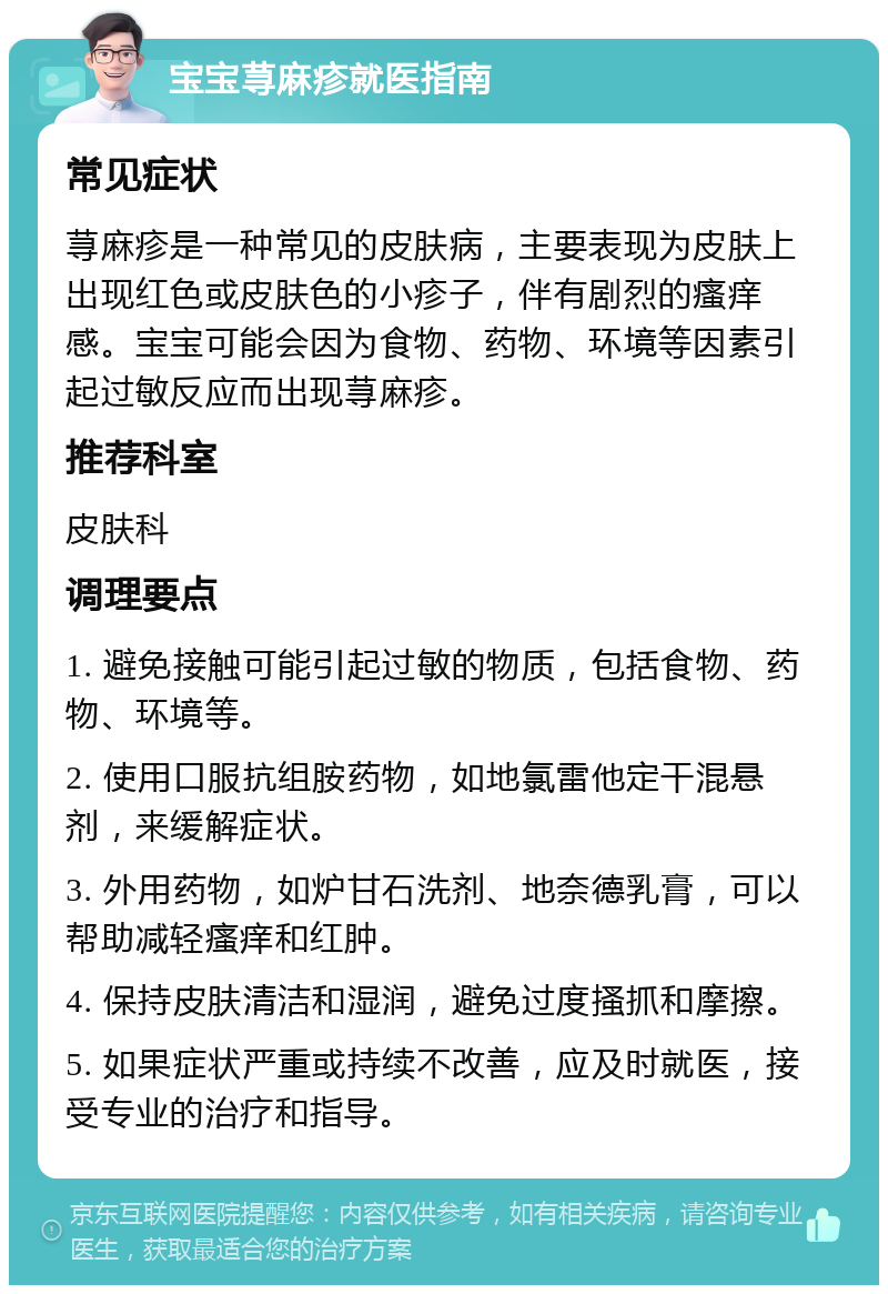 宝宝荨麻疹就医指南 常见症状 荨麻疹是一种常见的皮肤病，主要表现为皮肤上出现红色或皮肤色的小疹子，伴有剧烈的瘙痒感。宝宝可能会因为食物、药物、环境等因素引起过敏反应而出现荨麻疹。 推荐科室 皮肤科 调理要点 1. 避免接触可能引起过敏的物质，包括食物、药物、环境等。 2. 使用口服抗组胺药物，如地氯雷他定干混悬剂，来缓解症状。 3. 外用药物，如炉甘石洗剂、地奈德乳膏，可以帮助减轻瘙痒和红肿。 4. 保持皮肤清洁和湿润，避免过度搔抓和摩擦。 5. 如果症状严重或持续不改善，应及时就医，接受专业的治疗和指导。