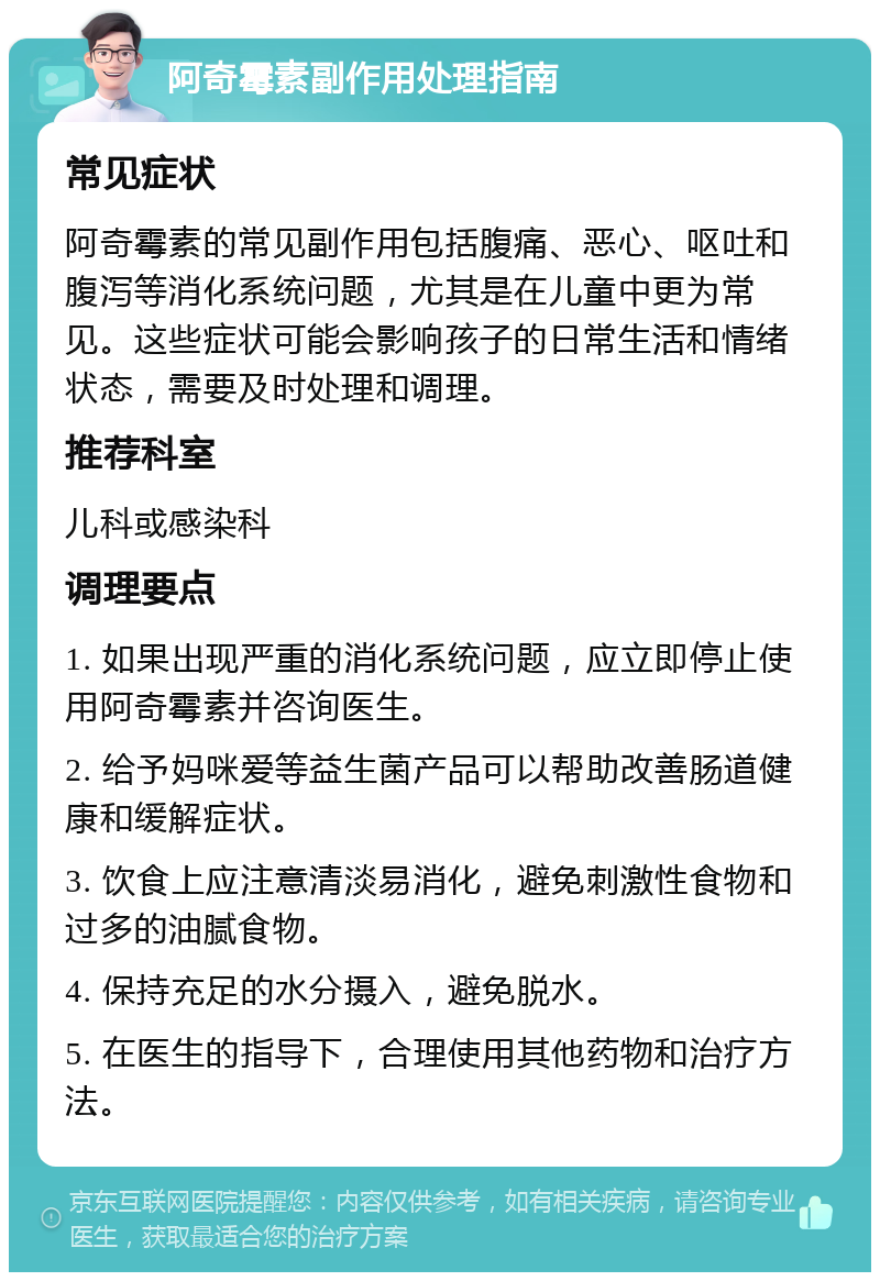 阿奇霉素副作用处理指南 常见症状 阿奇霉素的常见副作用包括腹痛、恶心、呕吐和腹泻等消化系统问题，尤其是在儿童中更为常见。这些症状可能会影响孩子的日常生活和情绪状态，需要及时处理和调理。 推荐科室 儿科或感染科 调理要点 1. 如果出现严重的消化系统问题，应立即停止使用阿奇霉素并咨询医生。 2. 给予妈咪爱等益生菌产品可以帮助改善肠道健康和缓解症状。 3. 饮食上应注意清淡易消化，避免刺激性食物和过多的油腻食物。 4. 保持充足的水分摄入，避免脱水。 5. 在医生的指导下，合理使用其他药物和治疗方法。