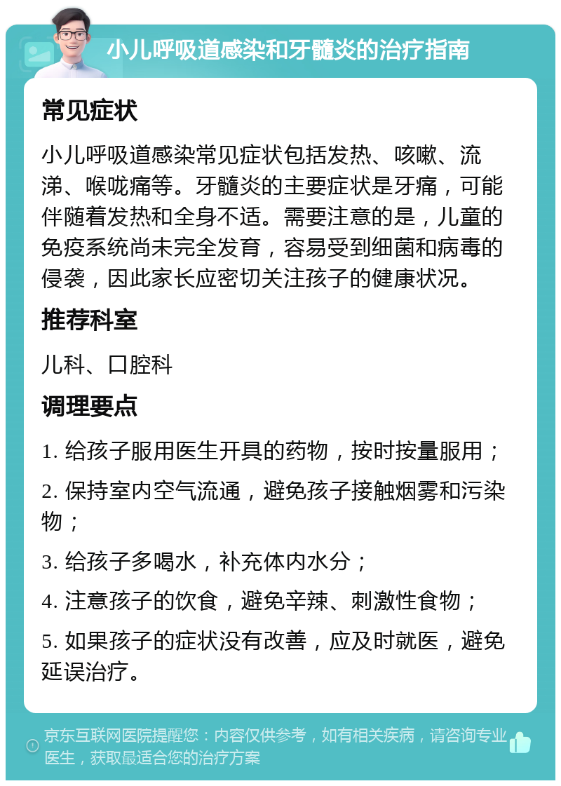 小儿呼吸道感染和牙髓炎的治疗指南 常见症状 小儿呼吸道感染常见症状包括发热、咳嗽、流涕、喉咙痛等。牙髓炎的主要症状是牙痛，可能伴随着发热和全身不适。需要注意的是，儿童的免疫系统尚未完全发育，容易受到细菌和病毒的侵袭，因此家长应密切关注孩子的健康状况。 推荐科室 儿科、口腔科 调理要点 1. 给孩子服用医生开具的药物，按时按量服用； 2. 保持室内空气流通，避免孩子接触烟雾和污染物； 3. 给孩子多喝水，补充体内水分； 4. 注意孩子的饮食，避免辛辣、刺激性食物； 5. 如果孩子的症状没有改善，应及时就医，避免延误治疗。