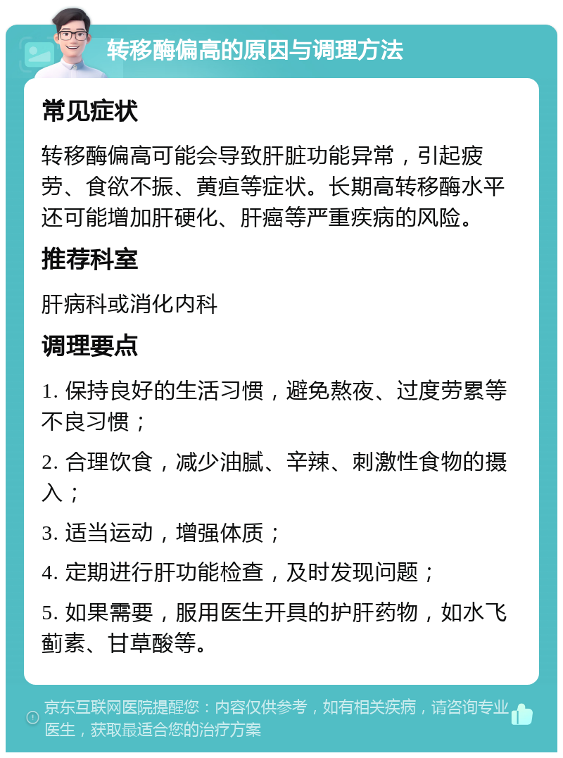 转移酶偏高的原因与调理方法 常见症状 转移酶偏高可能会导致肝脏功能异常，引起疲劳、食欲不振、黄疸等症状。长期高转移酶水平还可能增加肝硬化、肝癌等严重疾病的风险。 推荐科室 肝病科或消化内科 调理要点 1. 保持良好的生活习惯，避免熬夜、过度劳累等不良习惯； 2. 合理饮食，减少油腻、辛辣、刺激性食物的摄入； 3. 适当运动，增强体质； 4. 定期进行肝功能检查，及时发现问题； 5. 如果需要，服用医生开具的护肝药物，如水飞蓟素、甘草酸等。