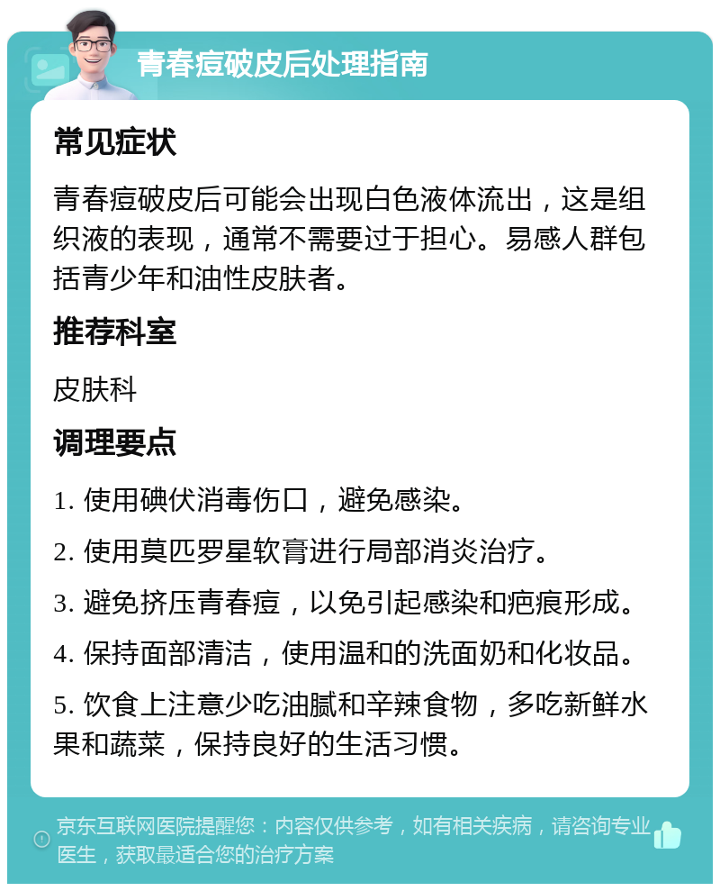 青春痘破皮后处理指南 常见症状 青春痘破皮后可能会出现白色液体流出，这是组织液的表现，通常不需要过于担心。易感人群包括青少年和油性皮肤者。 推荐科室 皮肤科 调理要点 1. 使用碘伏消毒伤口，避免感染。 2. 使用莫匹罗星软膏进行局部消炎治疗。 3. 避免挤压青春痘，以免引起感染和疤痕形成。 4. 保持面部清洁，使用温和的洗面奶和化妆品。 5. 饮食上注意少吃油腻和辛辣食物，多吃新鲜水果和蔬菜，保持良好的生活习惯。