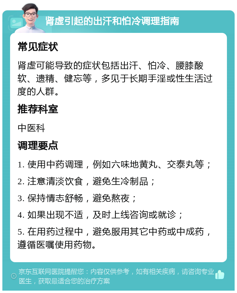 肾虚引起的出汗和怕冷调理指南 常见症状 肾虚可能导致的症状包括出汗、怕冷、腰膝酸软、遗精、健忘等，多见于长期手淫或性生活过度的人群。 推荐科室 中医科 调理要点 1. 使用中药调理，例如六味地黄丸、交泰丸等； 2. 注意清淡饮食，避免生冷制品； 3. 保持情志舒畅，避免熬夜； 4. 如果出现不适，及时上线咨询或就诊； 5. 在用药过程中，避免服用其它中药或中成药，遵循医嘱使用药物。