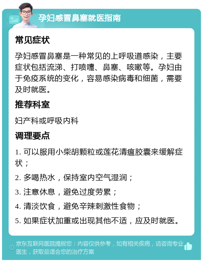 孕妇感冒鼻塞就医指南 常见症状 孕妇感冒鼻塞是一种常见的上呼吸道感染，主要症状包括流涕、打喷嚏、鼻塞、咳嗽等。孕妇由于免疫系统的变化，容易感染病毒和细菌，需要及时就医。 推荐科室 妇产科或呼吸内科 调理要点 1. 可以服用小柴胡颗粒或莲花清瘟胶囊来缓解症状； 2. 多喝热水，保持室内空气湿润； 3. 注意休息，避免过度劳累； 4. 清淡饮食，避免辛辣刺激性食物； 5. 如果症状加重或出现其他不适，应及时就医。