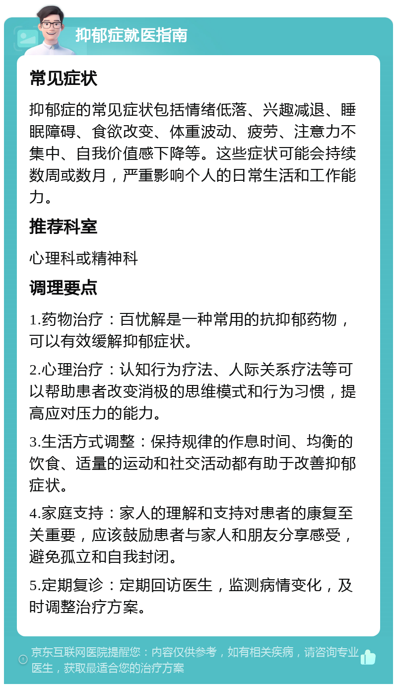 抑郁症就医指南 常见症状 抑郁症的常见症状包括情绪低落、兴趣减退、睡眠障碍、食欲改变、体重波动、疲劳、注意力不集中、自我价值感下降等。这些症状可能会持续数周或数月，严重影响个人的日常生活和工作能力。 推荐科室 心理科或精神科 调理要点 1.药物治疗：百忧解是一种常用的抗抑郁药物，可以有效缓解抑郁症状。 2.心理治疗：认知行为疗法、人际关系疗法等可以帮助患者改变消极的思维模式和行为习惯，提高应对压力的能力。 3.生活方式调整：保持规律的作息时间、均衡的饮食、适量的运动和社交活动都有助于改善抑郁症状。 4.家庭支持：家人的理解和支持对患者的康复至关重要，应该鼓励患者与家人和朋友分享感受，避免孤立和自我封闭。 5.定期复诊：定期回访医生，监测病情变化，及时调整治疗方案。