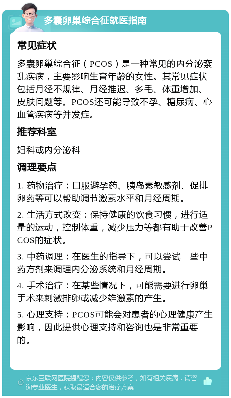 多囊卵巢综合征就医指南 常见症状 多囊卵巢综合征（PCOS）是一种常见的内分泌紊乱疾病，主要影响生育年龄的女性。其常见症状包括月经不规律、月经推迟、多毛、体重增加、皮肤问题等。PCOS还可能导致不孕、糖尿病、心血管疾病等并发症。 推荐科室 妇科或内分泌科 调理要点 1. 药物治疗：口服避孕药、胰岛素敏感剂、促排卵药等可以帮助调节激素水平和月经周期。 2. 生活方式改变：保持健康的饮食习惯，进行适量的运动，控制体重，减少压力等都有助于改善PCOS的症状。 3. 中药调理：在医生的指导下，可以尝试一些中药方剂来调理内分泌系统和月经周期。 4. 手术治疗：在某些情况下，可能需要进行卵巢手术来刺激排卵或减少雄激素的产生。 5. 心理支持：PCOS可能会对患者的心理健康产生影响，因此提供心理支持和咨询也是非常重要的。