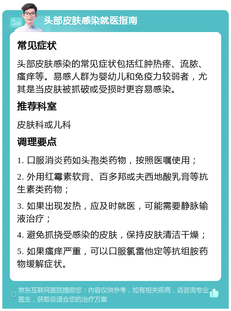 头部皮肤感染就医指南 常见症状 头部皮肤感染的常见症状包括红肿热疼、流脓、瘙痒等。易感人群为婴幼儿和免疫力较弱者，尤其是当皮肤被抓破或受损时更容易感染。 推荐科室 皮肤科或儿科 调理要点 1. 口服消炎药如头孢类药物，按照医嘱使用； 2. 外用红霉素软膏、百多邦或夫西地酸乳膏等抗生素类药物； 3. 如果出现发热，应及时就医，可能需要静脉输液治疗； 4. 避免抓挠受感染的皮肤，保持皮肤清洁干燥； 5. 如果瘙痒严重，可以口服氯雷他定等抗组胺药物缓解症状。