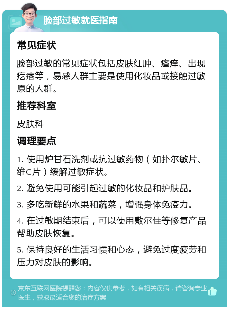 脸部过敏就医指南 常见症状 脸部过敏的常见症状包括皮肤红肿、瘙痒、出现疙瘩等，易感人群主要是使用化妆品或接触过敏原的人群。 推荐科室 皮肤科 调理要点 1. 使用炉甘石洗剂或抗过敏药物（如扑尔敏片、维C片）缓解过敏症状。 2. 避免使用可能引起过敏的化妆品和护肤品。 3. 多吃新鲜的水果和蔬菜，增强身体免疫力。 4. 在过敏期结束后，可以使用敷尔佳等修复产品帮助皮肤恢复。 5. 保持良好的生活习惯和心态，避免过度疲劳和压力对皮肤的影响。