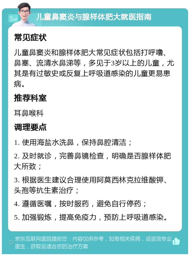 儿童鼻窦炎与腺样体肥大就医指南 常见症状 儿童鼻窦炎和腺样体肥大常见症状包括打呼噜、鼻塞、流清水鼻涕等，多见于3岁以上的儿童，尤其是有过敏史或反复上呼吸道感染的儿童更易患病。 推荐科室 耳鼻喉科 调理要点 1. 使用海盐水洗鼻，保持鼻腔清洁； 2. 及时就诊，完善鼻镜检查，明确是否腺样体肥大所致； 3. 根据医生建议合理使用阿莫西林克拉维酸钾、头孢等抗生素治疗； 4. 遵循医嘱，按时服药，避免自行停药； 5. 加强锻炼，提高免疫力，预防上呼吸道感染。