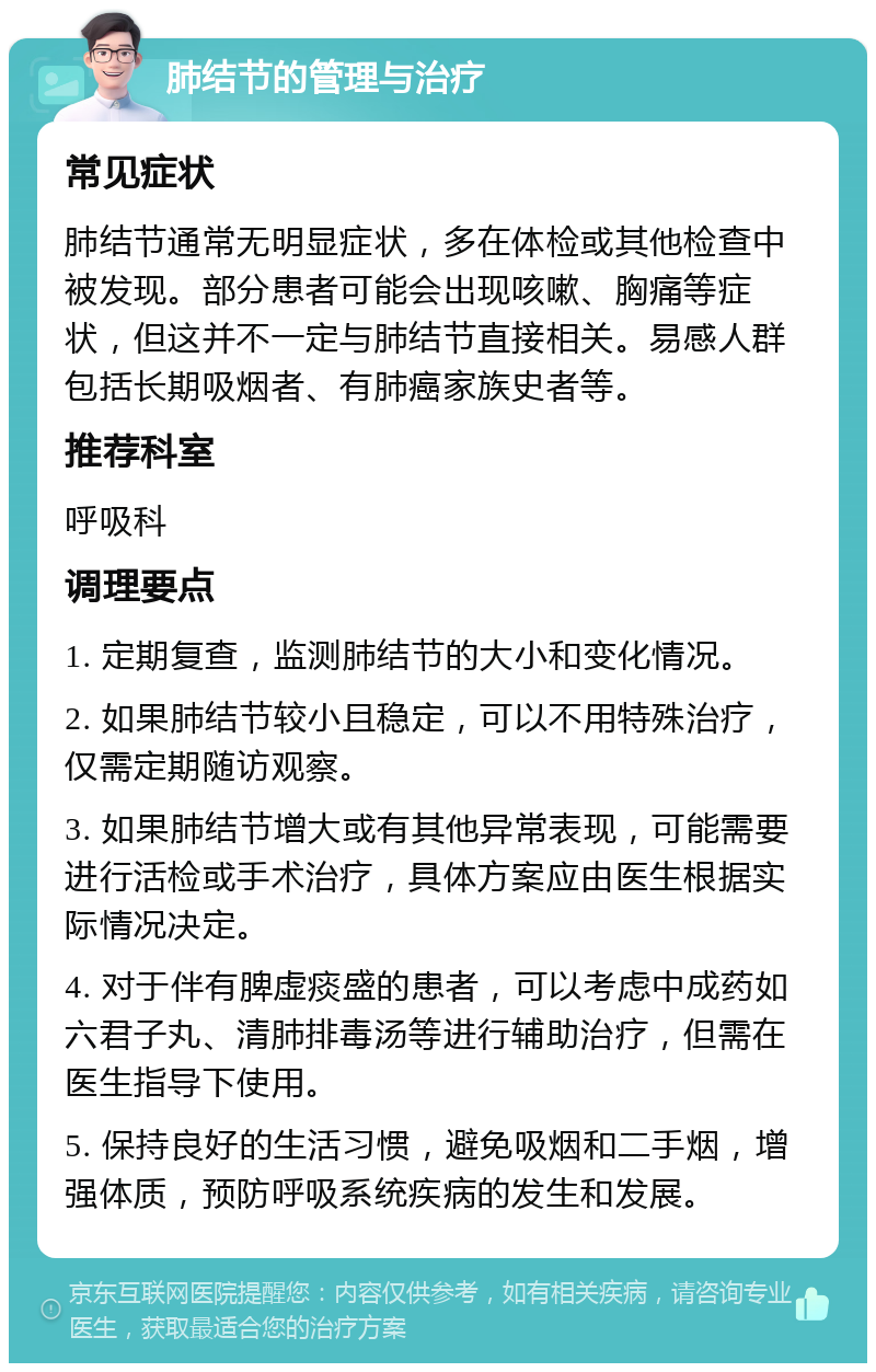 肺结节的管理与治疗 常见症状 肺结节通常无明显症状，多在体检或其他检查中被发现。部分患者可能会出现咳嗽、胸痛等症状，但这并不一定与肺结节直接相关。易感人群包括长期吸烟者、有肺癌家族史者等。 推荐科室 呼吸科 调理要点 1. 定期复查，监测肺结节的大小和变化情况。 2. 如果肺结节较小且稳定，可以不用特殊治疗，仅需定期随访观察。 3. 如果肺结节增大或有其他异常表现，可能需要进行活检或手术治疗，具体方案应由医生根据实际情况决定。 4. 对于伴有脾虚痰盛的患者，可以考虑中成药如六君子丸、清肺排毒汤等进行辅助治疗，但需在医生指导下使用。 5. 保持良好的生活习惯，避免吸烟和二手烟，增强体质，预防呼吸系统疾病的发生和发展。