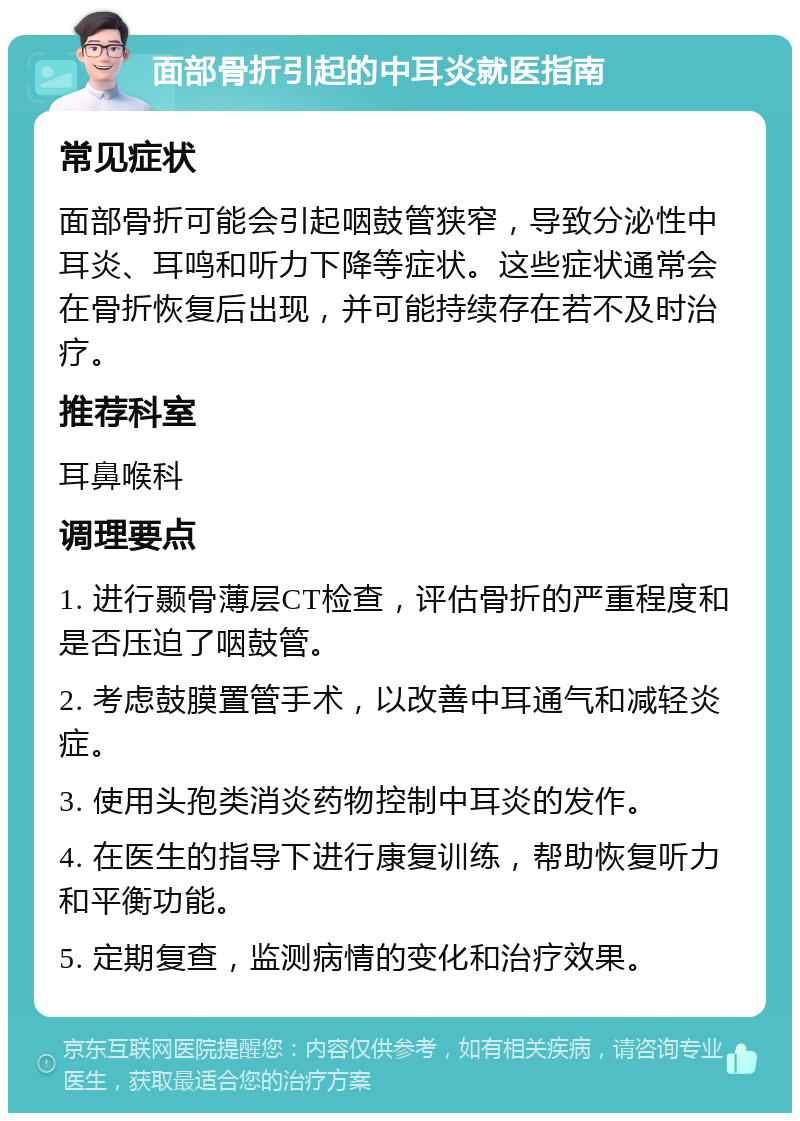 面部骨折引起的中耳炎就医指南 常见症状 面部骨折可能会引起咽鼓管狭窄，导致分泌性中耳炎、耳鸣和听力下降等症状。这些症状通常会在骨折恢复后出现，并可能持续存在若不及时治疗。 推荐科室 耳鼻喉科 调理要点 1. 进行颞骨薄层CT检查，评估骨折的严重程度和是否压迫了咽鼓管。 2. 考虑鼓膜置管手术，以改善中耳通气和减轻炎症。 3. 使用头孢类消炎药物控制中耳炎的发作。 4. 在医生的指导下进行康复训练，帮助恢复听力和平衡功能。 5. 定期复查，监测病情的变化和治疗效果。