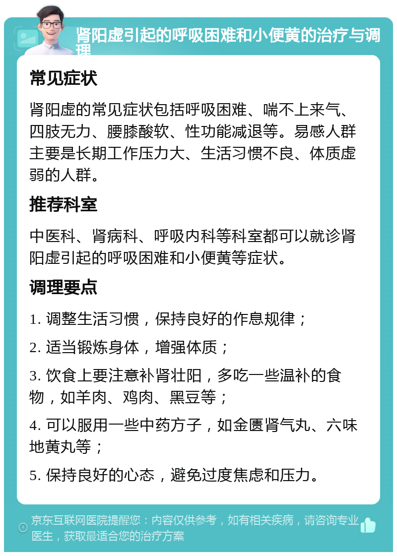 肾阳虚引起的呼吸困难和小便黄的治疗与调理 常见症状 肾阳虚的常见症状包括呼吸困难、喘不上来气、四肢无力、腰膝酸软、性功能减退等。易感人群主要是长期工作压力大、生活习惯不良、体质虚弱的人群。 推荐科室 中医科、肾病科、呼吸内科等科室都可以就诊肾阳虚引起的呼吸困难和小便黄等症状。 调理要点 1. 调整生活习惯，保持良好的作息规律； 2. 适当锻炼身体，增强体质； 3. 饮食上要注意补肾壮阳，多吃一些温补的食物，如羊肉、鸡肉、黑豆等； 4. 可以服用一些中药方子，如金匮肾气丸、六味地黄丸等； 5. 保持良好的心态，避免过度焦虑和压力。