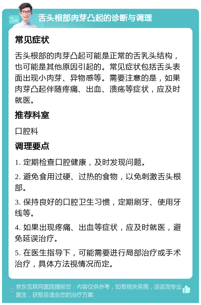 舌头根部肉芽凸起的诊断与调理 常见症状 舌头根部的肉芽凸起可能是正常的舌乳头结构，也可能是其他原因引起的。常见症状包括舌头表面出现小肉芽、异物感等。需要注意的是，如果肉芽凸起伴随疼痛、出血、溃疡等症状，应及时就医。 推荐科室 口腔科 调理要点 1. 定期检查口腔健康，及时发现问题。 2. 避免食用过硬、过热的食物，以免刺激舌头根部。 3. 保持良好的口腔卫生习惯，定期刷牙、使用牙线等。 4. 如果出现疼痛、出血等症状，应及时就医，避免延误治疗。 5. 在医生指导下，可能需要进行局部治疗或手术治疗，具体方法视情况而定。