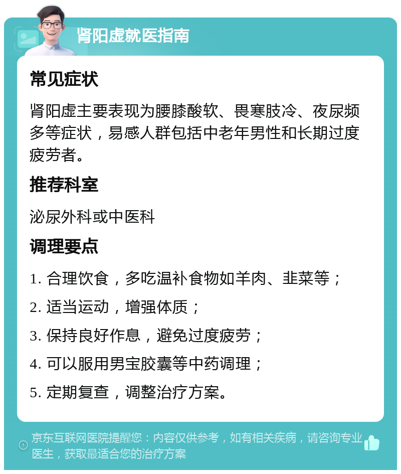 肾阳虚就医指南 常见症状 肾阳虚主要表现为腰膝酸软、畏寒肢冷、夜尿频多等症状，易感人群包括中老年男性和长期过度疲劳者。 推荐科室 泌尿外科或中医科 调理要点 1. 合理饮食，多吃温补食物如羊肉、韭菜等； 2. 适当运动，增强体质； 3. 保持良好作息，避免过度疲劳； 4. 可以服用男宝胶囊等中药调理； 5. 定期复查，调整治疗方案。