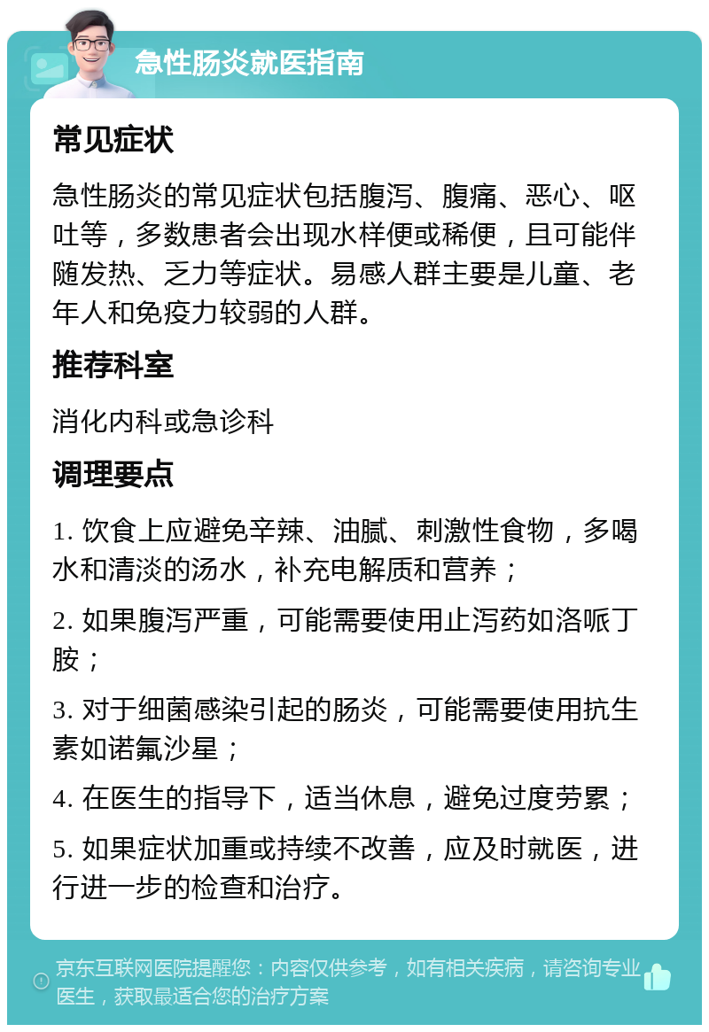 急性肠炎就医指南 常见症状 急性肠炎的常见症状包括腹泻、腹痛、恶心、呕吐等，多数患者会出现水样便或稀便，且可能伴随发热、乏力等症状。易感人群主要是儿童、老年人和免疫力较弱的人群。 推荐科室 消化内科或急诊科 调理要点 1. 饮食上应避免辛辣、油腻、刺激性食物，多喝水和清淡的汤水，补充电解质和营养； 2. 如果腹泻严重，可能需要使用止泻药如洛哌丁胺； 3. 对于细菌感染引起的肠炎，可能需要使用抗生素如诺氟沙星； 4. 在医生的指导下，适当休息，避免过度劳累； 5. 如果症状加重或持续不改善，应及时就医，进行进一步的检查和治疗。