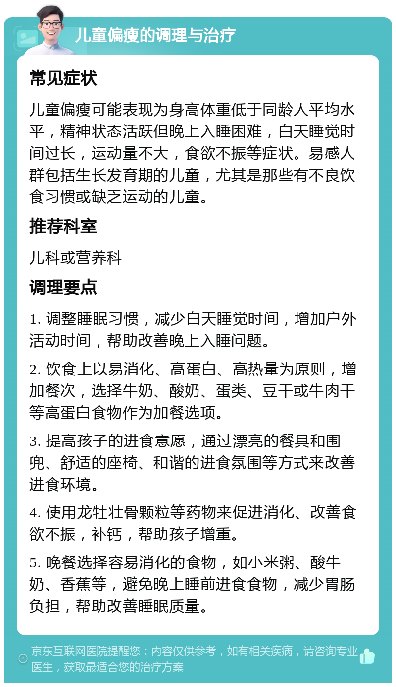 儿童偏瘦的调理与治疗 常见症状 儿童偏瘦可能表现为身高体重低于同龄人平均水平，精神状态活跃但晚上入睡困难，白天睡觉时间过长，运动量不大，食欲不振等症状。易感人群包括生长发育期的儿童，尤其是那些有不良饮食习惯或缺乏运动的儿童。 推荐科室 儿科或营养科 调理要点 1. 调整睡眠习惯，减少白天睡觉时间，增加户外活动时间，帮助改善晚上入睡问题。 2. 饮食上以易消化、高蛋白、高热量为原则，增加餐次，选择牛奶、酸奶、蛋类、豆干或牛肉干等高蛋白食物作为加餐选项。 3. 提高孩子的进食意愿，通过漂亮的餐具和围兜、舒适的座椅、和谐的进食氛围等方式来改善进食环境。 4. 使用龙牡壮骨颗粒等药物来促进消化、改善食欲不振，补钙，帮助孩子增重。 5. 晚餐选择容易消化的食物，如小米粥、酸牛奶、香蕉等，避免晚上睡前进食食物，减少胃肠负担，帮助改善睡眠质量。