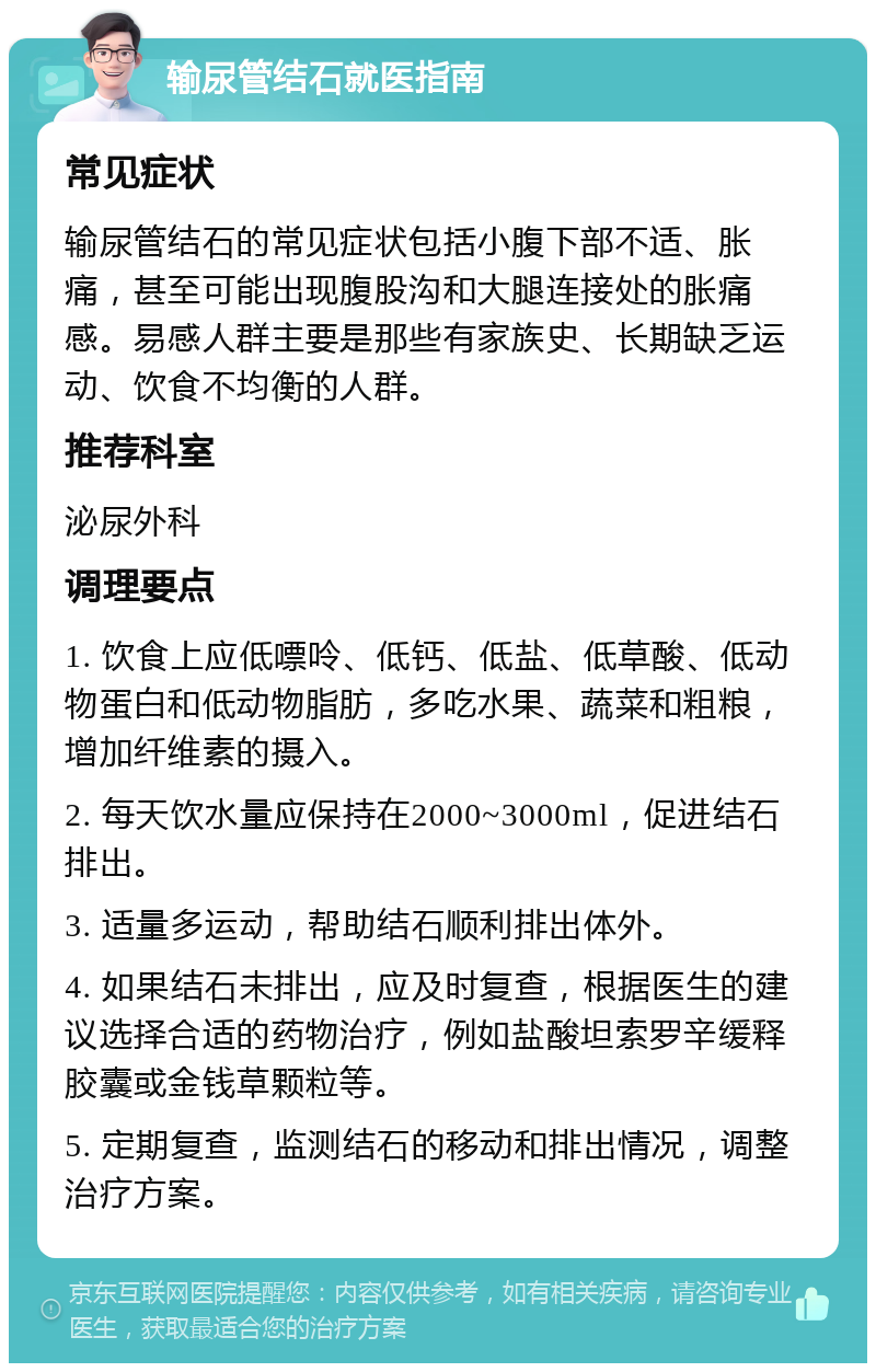 输尿管结石就医指南 常见症状 输尿管结石的常见症状包括小腹下部不适、胀痛，甚至可能出现腹股沟和大腿连接处的胀痛感。易感人群主要是那些有家族史、长期缺乏运动、饮食不均衡的人群。 推荐科室 泌尿外科 调理要点 1. 饮食上应低嘌呤、低钙、低盐、低草酸、低动物蛋白和低动物脂肪，多吃水果、蔬菜和粗粮，增加纤维素的摄入。 2. 每天饮水量应保持在2000~3000ml，促进结石排出。 3. 适量多运动，帮助结石顺利排出体外。 4. 如果结石未排出，应及时复查，根据医生的建议选择合适的药物治疗，例如盐酸坦索罗辛缓释胶囊或金钱草颗粒等。 5. 定期复查，监测结石的移动和排出情况，调整治疗方案。