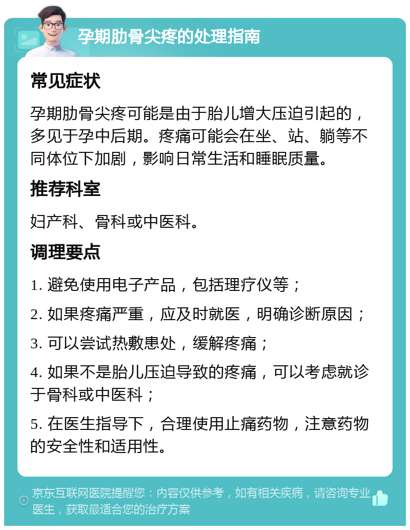 孕期肋骨尖疼的处理指南 常见症状 孕期肋骨尖疼可能是由于胎儿增大压迫引起的，多见于孕中后期。疼痛可能会在坐、站、躺等不同体位下加剧，影响日常生活和睡眠质量。 推荐科室 妇产科、骨科或中医科。 调理要点 1. 避免使用电子产品，包括理疗仪等； 2. 如果疼痛严重，应及时就医，明确诊断原因； 3. 可以尝试热敷患处，缓解疼痛； 4. 如果不是胎儿压迫导致的疼痛，可以考虑就诊于骨科或中医科； 5. 在医生指导下，合理使用止痛药物，注意药物的安全性和适用性。