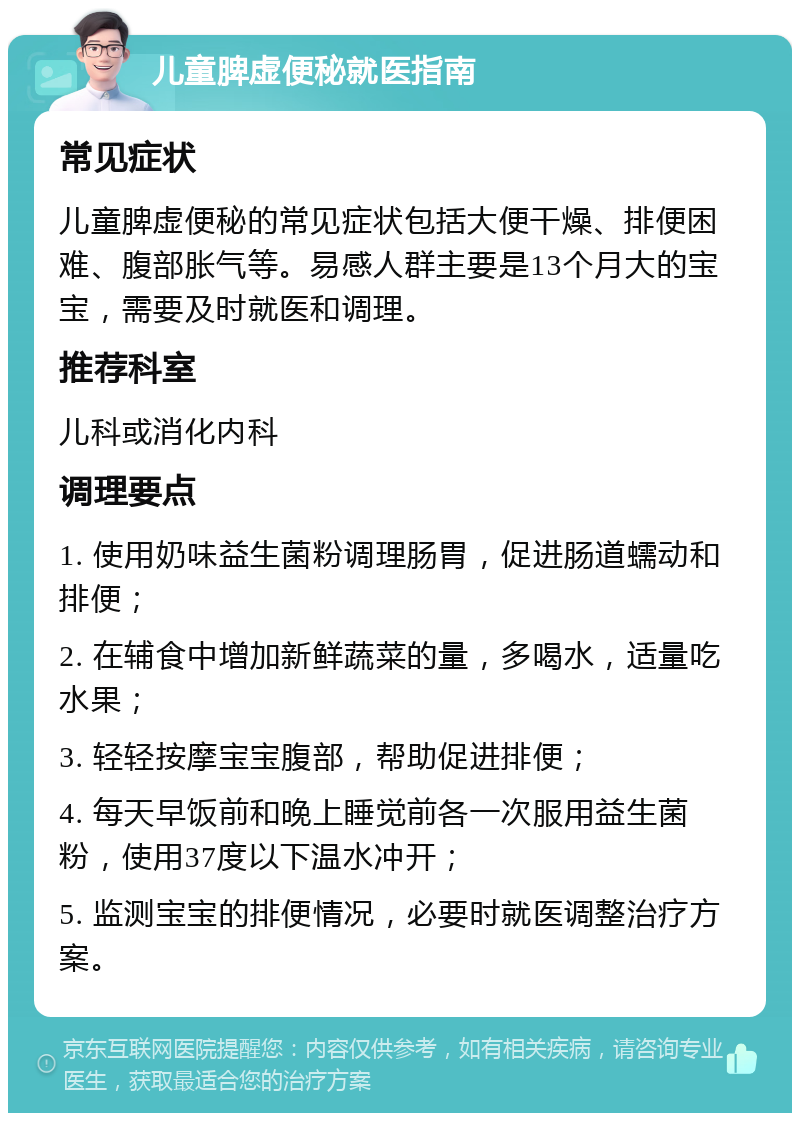 儿童脾虚便秘就医指南 常见症状 儿童脾虚便秘的常见症状包括大便干燥、排便困难、腹部胀气等。易感人群主要是13个月大的宝宝，需要及时就医和调理。 推荐科室 儿科或消化内科 调理要点 1. 使用奶味益生菌粉调理肠胃，促进肠道蠕动和排便； 2. 在辅食中增加新鲜蔬菜的量，多喝水，适量吃水果； 3. 轻轻按摩宝宝腹部，帮助促进排便； 4. 每天早饭前和晚上睡觉前各一次服用益生菌粉，使用37度以下温水冲开； 5. 监测宝宝的排便情况，必要时就医调整治疗方案。